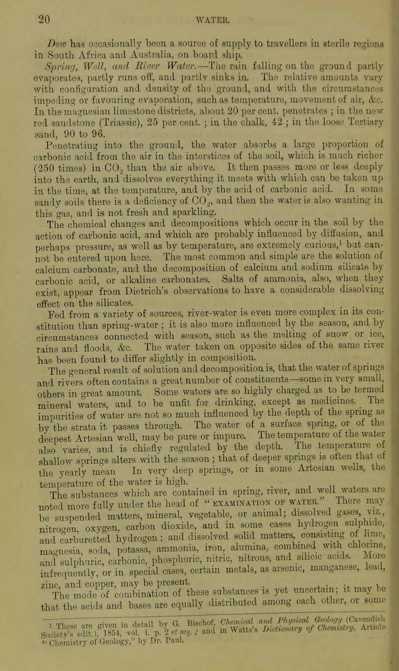 Dew has ocjcasioually boon a source of supply to travellers in sterile regions in South Africa and Australia, on hoard ship. Spring, Well, and Rioer Water.—The rain falling on the ground partly evaporates, partly runs off, and partly sinks in. The relative amounts vary with configuration and density of the ground, and with the circurastancn.s impeding or favouring evaporation, such as temperature, movement of au, &c. In the magnesian limestone districts, about 20 per cent, penetrates ; in the new red sandstone (Triassic), 25 per cent. ; in the chalk, 42 ; in the loose Tertiary sand, 90 to 96. Penetrating into the ground, the water absorbs a large proportion of carbonic acid from the air in the interstices of the soil, which is much richer (250 times) in CO.^ than the air above. It then passes more or less deeply into the earth, and^dissolves everything it meets with which can be taken up in the time, at the temperature, and by the acid of carbonic acid. In some sandy soils there is a deficiency of CO2, and then the water is also wanting in this gas, and is not fresh and sparkling. The chemical changes and decompositions which occur in the soil by the action of carbonic acid, and which are probably influenced by diffusion, and perhaps pressure, as well as by temperature, are extremely curious,^ but can- not be entered upon here. The most common and simple are the solution of calcium carbonate, and the decomposition of calcium and sodium silicate by carbonic acid, or alkaline carbonates. Salts of ammonia, also, when they exist, appear from Dietrich's observations to have a considerable dissolving effect on the silicates. Fed from a variety of sources, river-water is even more complex in its con- stitution than spring-water ; it is also more influenced by the season, and by circumstances connected with season, such as the melting of snow or ice, rains and floods, &c. The water taken on opposite sides of the same river has been found to differ slightly in composition. The general result of solution and decomposition is, that the water of springs and rivers often contains a great number of constituents—some in very small, others in great amount. Some waters are so highly charged as to be termed mineral waters, and to be unfit for drinking, except as medicmes. The impurities of water are not so much influenced by the depth of the spring as by the strata it passes through. The water of a surface spring, or of the deepest Artesian well, may be pure or impure. The temperature of the water also varies, and is chiefly regulated by the depth. The temperature of shallow springs alters with the season; that of deeper springs is often that ot the yearly mean In very deep springs, or in some Artesian wells, the temperature of the water is high. _ _ . ^^ . The substances which are contained in spring, river, and well waters are noted more fully under the head of  examination op water. There may be suspended matters, mineral, vegetable, or animal; dissolved gases viz., nitro-en, oxygen, carbon dioxide, and in some cases hydrogen sulphide, and carburetted hydrogen; and dissolved solid matters consisting of hme, magnesia, soda, potassa, ammonia, iron, alumina, combined with chlorme, and sulphuric, catbonic, phosphoric, nitric, nitrous, and sihcic'acids More infrequently, or in special cases, certain metals, as arsenic, manganese, lead, ^^^^hrntJ^T^S^^^^^ substances is yet uncertain; it may be that the acids and bases are equally distributed among each other, or some '. : 1 i.„;i o Tiknhof Chemical and Physical Geology (Cavendisli S„ JX^f v^l ^^'2 S £ W,U,'s DiotioLru of Ck^iUry, ArWo  Chemistry of Geology, by Dr. Paul.