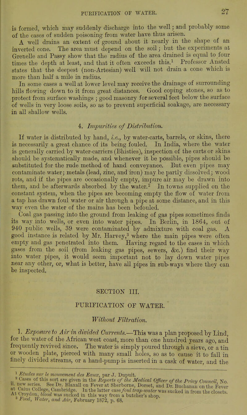 is formed, which may suddenly discharge into the well; and probahly some of the cases of sudden poisoning from water have thus arisen. A well drains an extent of ground about it nearly in the shape of an inverted cone. The area must depend on the soil; but the experiments at Grenelle and Passy show that the radius of the area drained is equal to four times the depth at least, and that it often exceeds this.i Professor Ansted states that the deepest (non-Artesian) well will not drain a cone which is more than half a mile in radius. In some cases a well at lower level may receive the drainage of surrounding hills flowing down to it from great distances. Good coping stones, so as to protect from surface washings ; good masonry for several feet below the surface of wells in very loose soils, so as to prevent superficial soakage, are necessary in all shallow wells. 4. Impurities of Distribution. If water is distributed by hand, i.e., by water-carts, barrels, or skins, there is necessarily a great chance of its being fouled. In India, where the water is generally carried by water-carriers (Bhisties), inspection of the carts or skins should be systematically made, and whenever it be possible, pipes should be substituted for the rude method of hand conveyance. But even pipes may contaminate water; metals (lead, zinc, and iron) may be partly dissolved; wood rots, and if the pipes are occasionally empty, impure air may be drawn into them, and be afterwards absorbed by the water.^ In towns supplied on the constant system, when the pipes are becoming empty the flow of water from a tap has drawn foul water or air through a pipe at some distance, and in this way even the water of the mains has been befouled. Coal gas passing into the ground from leaking of gas pipes sometimes finds its way into wells, or even into water pipes. In Berlin, in 1864, out of 940 public wells, 39 were contaminated by admixture with coal gas. A good instance is related by Mr. Harvey,^ where the main pipes were often empty and gas penetrated into them. Having regard to the cases in which gases from the soil (from leaking gas pipes, sewers, &c.) find their way into water pipes, it would seem important not to lay down water pipes near any other, or, what is better, have all pipes in sub-ways where they can be inspected. SECTION III. PURIFICATION OF WATER. Without Filtration. ]. Exposure to Air in divided Currents.—This was a plan proposed by Lind, for the water of the African west coast, more than one hundred years ago, and frequently revived since. The water is simply poured through a sieve, or a tin or wooden plate, pierced with many small holes, so as to cause it to fall in finely divided streams, or a hand-pump is inserted in a cask of water, and the 1 FAucles sur le mouvement des Eaux, par J. Dupuit. _ 2 Cases of this sort are given in the Reports of the Medical Officer of the Privv Council No 11 new series See Dr Blaxall on Fever at Sherborne, Dorset, and Dr. Buchanan on the Fever A t f S^, ^P' <^^^^dge In the latter case/ow^ trap-water was sucked in from the closets. At Croydon, blood was sucked m this way from a butcher's shop 3 I'ood, Water, and Air, February 1872, p. 68.