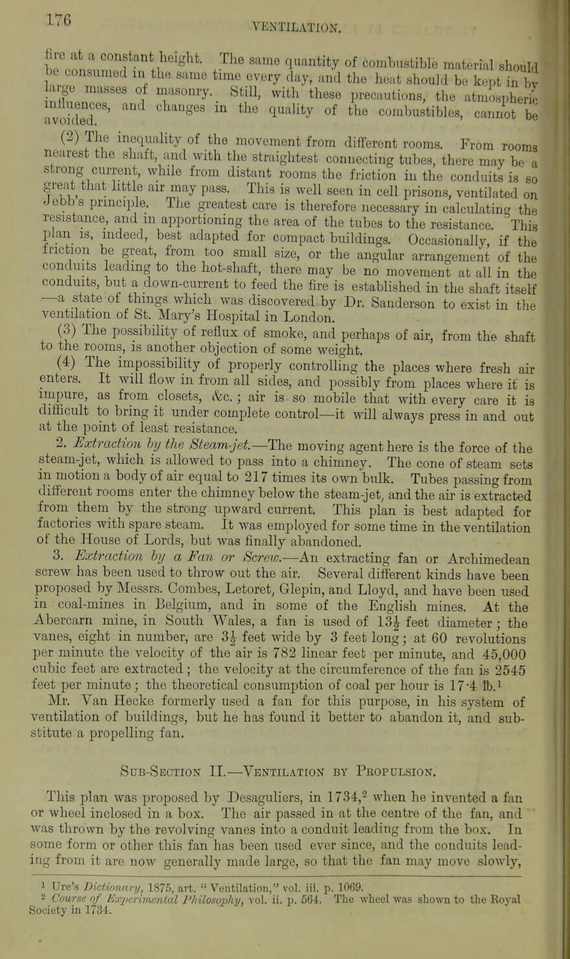 VENTILATION. hP ofn.? ? .i ^'^ '*^- J^^' ^^^^^^^y °f comhusfcible material should be consumed in the same time every day, and the heat should be kept in by a ge masses of masonry Still, with these precautions, the atmospheHc avoided''' ' '^^''''^^ combustibles, cannot be (2) The inequality of the movement from different rooms. From rooms nearest the shaft, and with the straightest connecting tubes, there may be a strong current, while from distant rooms the friction in the conduits is so great that little air may pass. This is well seen in cell prisons, ventilated on J ebb s principle. The greatest care is therefore necessary in calculating the resistance, and in apportioning the area of the tubes to the resistance. This plan IS, indeed, best adapted for compact buildings. Occasionally, if the Iriction be great, from too small size, or the angular arrangement of the conduits leading to the hot-shaft, there may be no movement at all in the conduits, but a down-current to feed the fire is established in the shaft itself —a state of things which was discovered by Dr. Sanderson to exist in the ventilation of St. Mary's Hospital in London. (3) The possibility of reflux of smoke, and perhaps of air, from the shaft to the rooms, is another objection of some weight. (4) The impossibility of properly controlling the places where fresh air enters. It will flow in from all sides, and possibly from places where it is impure, as from closets, &c.; air is so mobile that with every care it is difficult to bring it under complete control—it will always press in and out at the point of least resistance. 2. Extraction by the Steam-jet—The moving agent here is the force of the steam-jet, which is allowed to pass into a chimney. The cone of steam sets in motion a body of air equal to 217 times its own bulk. Tubes passing from different rooms enter the chimney below the steam-jet, and the air is extracted from them by the strong upward current. This plan is best adapted for factories with spare steam. It was employed for some time in the ventilation of the House of Lords, but was finally abandoned. 3. Extraction hij a Fan or Screw.—An extracting fan or Archimedean screw has been used to throw out the air. Several different kinds have been proposed by Messrs. Combes, Letoret, Glepin, and Lloyd, and have been used in coal-mines in Belgium, and in some of the English mines. At the Abercarn mine, in South Wales, a fan is used of 13| feet diameter; the vanes, eight in number, are 3|^ feet wide by 3 feet long; at 60 revolutions per minute the velocity of the air is 782 linear feet per minute, and 45,000 cubic feet are extracted; the velocity at the circumference of the fan is 2545 feet per minute; the theoretical consumption of coal per hour is 174 Bb.i Mr. Van Hecke formerly used a fan for this purpose, in his system of ventilation of buildings, but he has found it better to abandon it, and sub- stitute a propelling fan. Sub-Section II.—Ventilation by Propulsion. This plan was proposed by Desaguliers, in 1734,^ when he invented a fan or wheel inclosed in a box. The air passed in at the centre of the fan, and was thrown by the revolving vanes into a conduit leading from the box. In some form or other this fan has been used ever since, and the conduits lead- ing from it are now generally made large, so that the fan may move slowly, 1 Ure's Dictionary, 1875, art.  Veutilation, vol. iii. p. 1069. 2 Course of Experimental Philosophy, vol. ii. p. 564. The wheel was shown to the Royal Society in 1734.