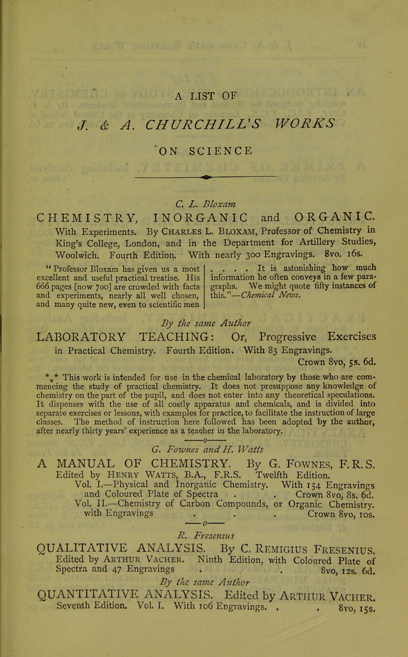 A LIST OF J: & A. CHURCHILL'S WORKS *0N SCIENCE - C, L. Bloxam CHEMISTRY, INORGANIC and ORGANIC. With Experiments. By Charles L. Bloxam, Professor of Chemistry in King's College, London, and in the Department for Artillery Studies, Woolwich. Fourth Edition. With nearly 300 Engravings. 8vo. i6s.  Professor Bloxam has given us a most .... It is astonishing how much excellent and useful practical treatise. His information he often conveys in a few para- 666 pages [now 700] are crowded with facts graphs. We might quote fifty instances of and experiments, nearly all well chosen, this.—Chemical Neivs. and many quite new, even to scientific men By the same Author LABORATORY TEACHING: Or, Progressive Exercises in Practical Chemistry. Fourth Edition* With 83 Engravings. Crown 8vo, 5 s. 6d. This work is intended for use in the chemical laboratory by those who are com- mencing the study of practical chemistry. It does not presuppose any knowledge of chemistry on the part of the pupil, and does not enter into any theoretical speculations. It dispenses with the use of all costly apparatus and chemicals, and is divided into separate exercises or lessons, with examples for practice, to facilitate the instmction of large classes. The method of instruction here followed has been adopted by the author, after nearly thirty years' experience as a teacher in the laboratory. 0 G. Fownes and H. Watts A MANUAL OF CHEMISTRY. By G. FowNES, F.R.S. Edited by Henry Watts, B.A., F.R.S. Twelfth Edition. Vol. I.—Physical and Inorganic Chemistry. With 154 Engravings and Coloured Plate of Spectra . . Crown 8vo, 8s. 6d. Vol. II.—Chemistry of Carbon Compounds, or Organic Chemistry, with Engravings . . . Crown 8vo, los. R. Fresenuis QUALITATIVE ANALYSIS. By C. Remigius Fresenius. Edited by Arthur Vacher. Ninth Edition, with Coloured Plate of Spectra and 47 Engravings .. . 8vo, 12s. 6d. By the same Author QUANTITATIVE ANALYSIS. Edited by ARTHUR Vacher. Seventh Edition. Vol.1. With 106 Engravings. , . 8vo, 153.