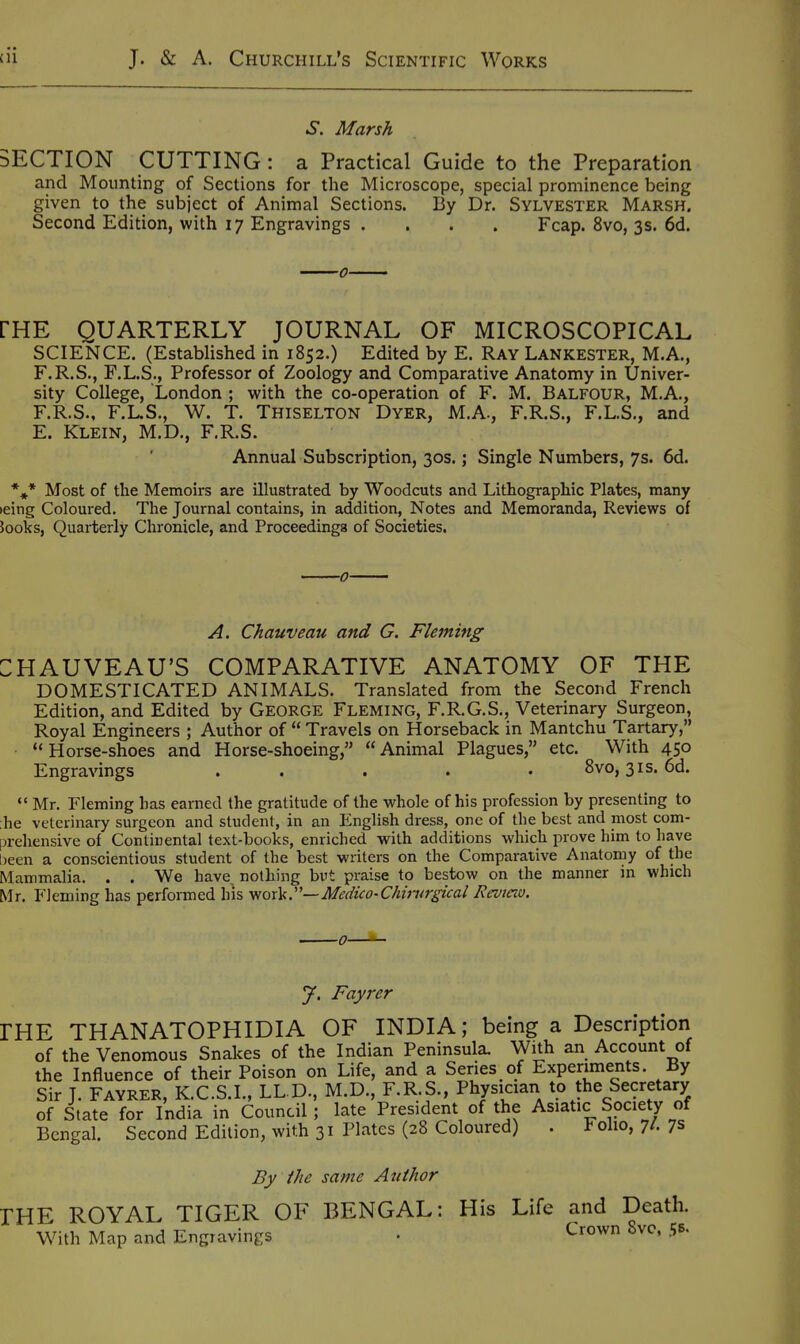 S. Marsh SECTION CUTTING: a Practical Guide to the Preparation and Mounting of Sections for the Microscope, special prominence being given to the subject of Animal Sections. By Dr. Sylvester Marsh. Second Edition, with 17 Engravings .... Fcap. 8vo, 3s. 6d. rHE QUARTERLY JOURNAL OF MICROSCOPICAL SCIENCE. (Established in 1852.) Edited by E. Ray Lankester, M.A., F.R.S., F.L.S., Professor of Zoology and Comparative Anatomy in Univer- sity College, London ; with the co-operation of F. M. Balfour, M.A., F.R.S., F.L.S., W. T. Thiselton Dyer, M.A., F.R.S., F.L.S., and E. Klein, M.D., F.R.S. Annual Subscription, 30s.; Single Numbers, 7s. 6d. *** Most of the Memoirs are illustrated by Woodcuts and Lithographic Plates, many leing Coloured. The Journal contains, in addition, Notes and Memoranda, Reviews of 5ooks, Quarterly Chronicle, and Proceedings of Societies. A. Chauveau and G. Fleming ::hauveau'S comparative anatomy of the DOMESTICATED ANIMALS. Translated from the Second French Edition, and Edited by George Fleming, F.R.G.S., Veterinary Surgeon, Royal Engineers ; Author of  Travels on Horseback in Mantchu Tartary, Horse-shoes and Horse-shoeing, Animal Plagues, etc. With 450 Engravings ..... 8vo, 31s. 6d.  Mr. Fleming has earned the gratitude of the whole of his profession by presenting to :he veterinary surgeon and student, in an English dress, one of the best and most com- prehensive of Continental text-books, enriched with additions which prove him to have t)een a conscientious student of the best writers on the Comparative Anatomy of the Mammalia. . . We have, nothing but praise to bestow on the manner in which Mr. Fleming has performed his viorV.—Medico-Chiinrgical Reviav. y. Fayrer PHE THANATOPHIDIA OF INDIA; being a Description of the Venomous Snakes of the Indian Peninsula. With an Account of the Influence of their Poison on Life, and a Series of Experiments. By Sir J. FAYRER, K.C.S.I., LL D., M.D., F.R.S., Physician to the Secretary of State for India in Council; late President of the Asiatic Society of Bengal. Second Edition, with 31 Plates (28 Coloured) . l-olio, yi. 7s By the same Atithor THE ROYAL TIGER OF BENGAL: His Life and Death. With Map and Engravings • Crown 8vc, 56.