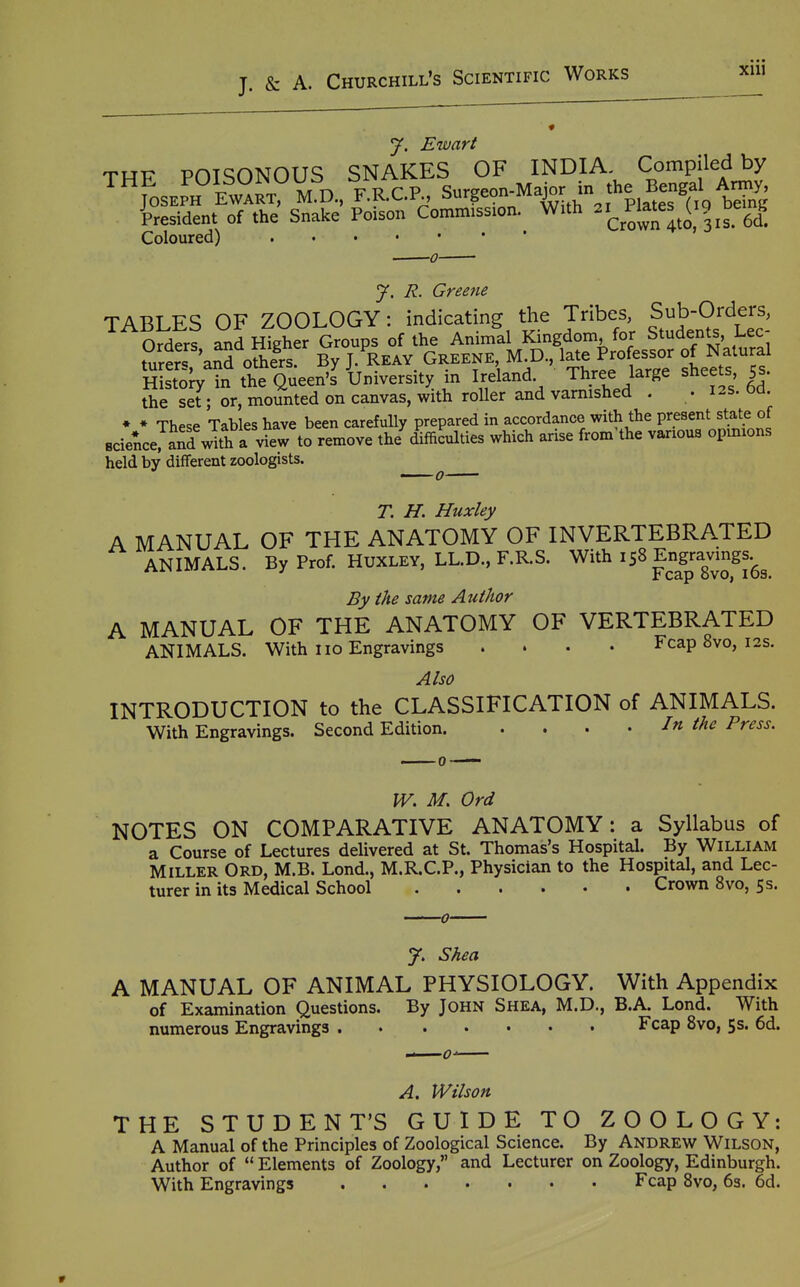 J. Ewart THE POISONOUS SNAKES OF INDIA Com^^^^^^^^ JOSEPH EWART, M.D, F.R.C.P., Surgeon-Mapr in the^B^^^^^^^^ Resident of the Snake Poison Commission. With PJ^tes (ig^be^ g Coloured) J. R. Greene TABLES OF ZOOLOGY: indicating the Tribes, Sub-Orders, Orders ^d Higher Groups of the Animal Kingdom, for Students, Lec- t'ilrerT oSr By J. Wv Greene M D., late Pr^^^^^^^^^^^ of Natural Histo^ in the Queen's University m Ireland Three ^arge sheets 5s. the set ; or, mounted on canvas, with roller and varmshed . . 12s. Od • ♦ These Tahles have been carefully prepared in accordance with the present state of Bcie^ce^^an^wTth a vfew to remove the difficulties which arise from'the various opinions held by different zoologists. T. H. Huxley A MANUAL OF THE ANATOMY OF INVERTEBRATED ANIMALS. By Prof. HUXLEY, LL.D., F.R.S. ^^^^Eng^ra^vmgs.^^ By the same Author A MANUAL OF THE ANATOMY OF VERTEBRATED ANIMALS. With no Engravings .... Fcap 8vo, 12s. Also INTRODUCTION to the CLASSIFICATION of ANIMALS. With Engravings. Second Edition In the Press. IV. M, Ord NOTES ON COMPARATIVE ANATOMY: a Syllabus of a Course of Lectures delivered at St. Thomas's Hospital. By William Miller Ord, M.B. Lond., M.R.C.P., Physician to the Hospital, and Lec- turer in its Medical School Crown 8vo, 5s. 7. Shea A MANUAL OF ANIMAL PHYSIOLOGY. With Appendix of Examination Questions. By John Shea, M.D., B.A. Lond. With numerous Engravings Fcap 8vo, 5s. 6d. A, Wilson HE STUDENT'S GUIDE TO ZOOLOGY: A Manual of the Principles of Zoological Science. By Andrew Wilson, Author of  Elements of Zoology, and Lecturer on Zoology, Edinburgh. With Engravings Fcap Bvo, 63. 6d.