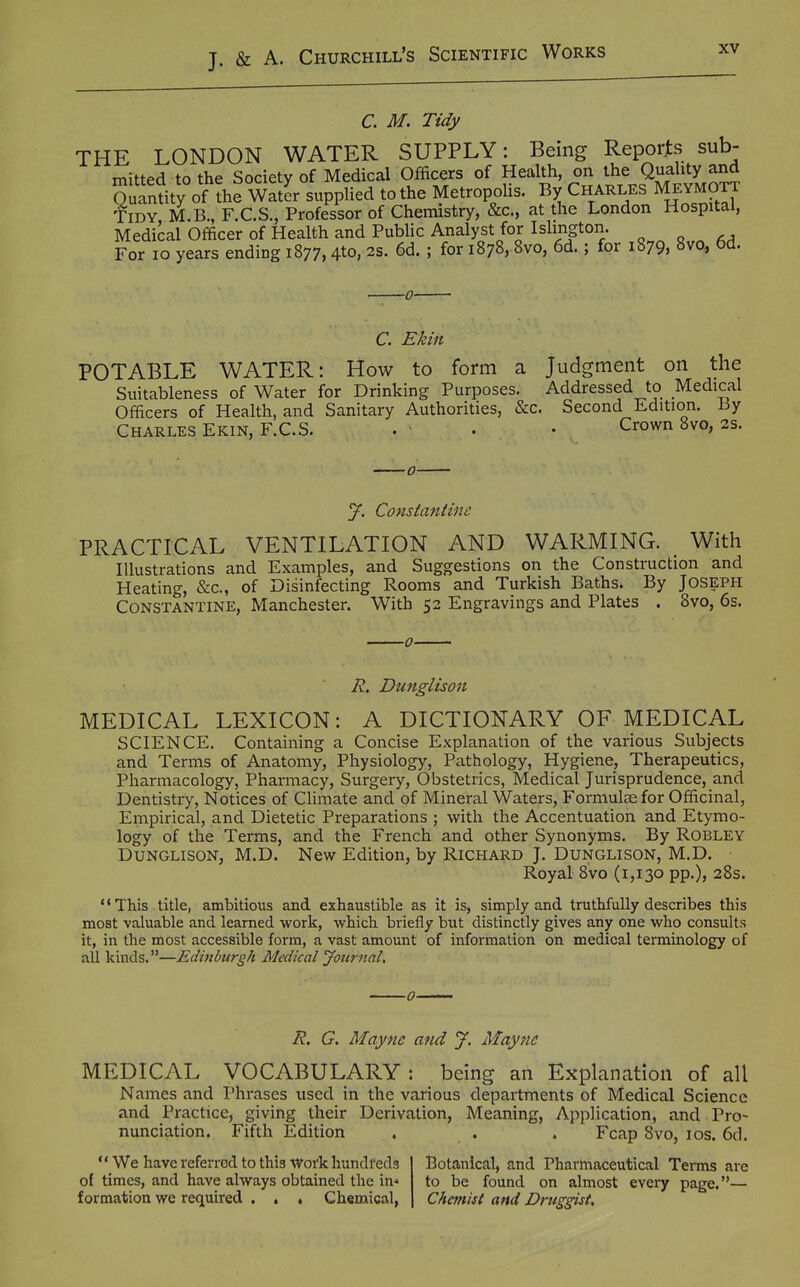 C. M. Tidy THE LONDON WATER SUPPLY: Being Reports sub- mitted to the Society of Medical Officers of Health, on the Quality and Quandty of the W to the Metropolis. By Charles Meymott fiDY M.B., F.C.S., Professor Of Chemistry, &c., at the London Hospital, Medical Officer of Health and Public Analyst for Islington. For lo years ending 1877,4to, 2s. 6d. ; for 1878, 8vo, 6d.; for 1879, 8vo, 6d. C. Ekiit POTABLE WATER: How to form a Judgment on the Suitableness of Water for Drinking Purposes. Addressed to Medical Officers of Health, and Sanitary Authorities, &c. Second Edition. By Charles Ekin, F.C.S. . • • Crown 8vo, 2s. J. Constantiiic PRACTICAL VENTILATION AND WARMING. With Illustrations and Examples, and Suggestions on the Construction and Heating, &c., of Disinfecting Rooms and Turkish Baths. By Joseph CONSTANTINE, Manchester. With 52 Engravings and Plates . 8vo, 6s. R, Dunglison MEDICAL LEXICON: A DICTIONARY OF MEDICAL SCIENCE. Containing a Concise Explanation of the various Subjects and Terms of Anatomy, Physiology, Pathology, Hygiene, Therapeutics, Pharmacology, Pharmacy, Surgery, Obstetrics, Medical Jurisprudence, and Dentistry, Notices of Climate and of Mineral Waters, Formutefor Officinal, Empirical, and Dietetic Preparations ; with the Accentuation and Etymo- logy of the Terms, and the French and other Synonyms. By Robley Dunglison, M.D. New Edition, by Richard J. Dunglison, M.D. Royal 8vo (1,130 pp.), 28s. This title, ambitious and exhaustible as it is, simply and truthfully describes this most valuable and learned work, which briefly but distinctly gives any one who consults it, in the most accessible form, a vast amount of information on medical terminology of all kinds.—Edinburgh Medical Jotirnal, R. G. Maync and J. Maync MEDICAL VOCABULARY : being an Explanation of all Names and Phrases used in the various departments of Medical Science and Practice, giving their Derivation, Meaning, Application, and Pro- ^' ^i-- ^ ^ ^ Fcap 8vo, los. 6d. nunciation. Fifth Edition *' We have referred to this Work hundreds of times, and have always obtained the in* formation we required . , . Chemical, Botanical, and Pharmaceutical Terms are to be found on almost Chemist and Druggist, every page. '—