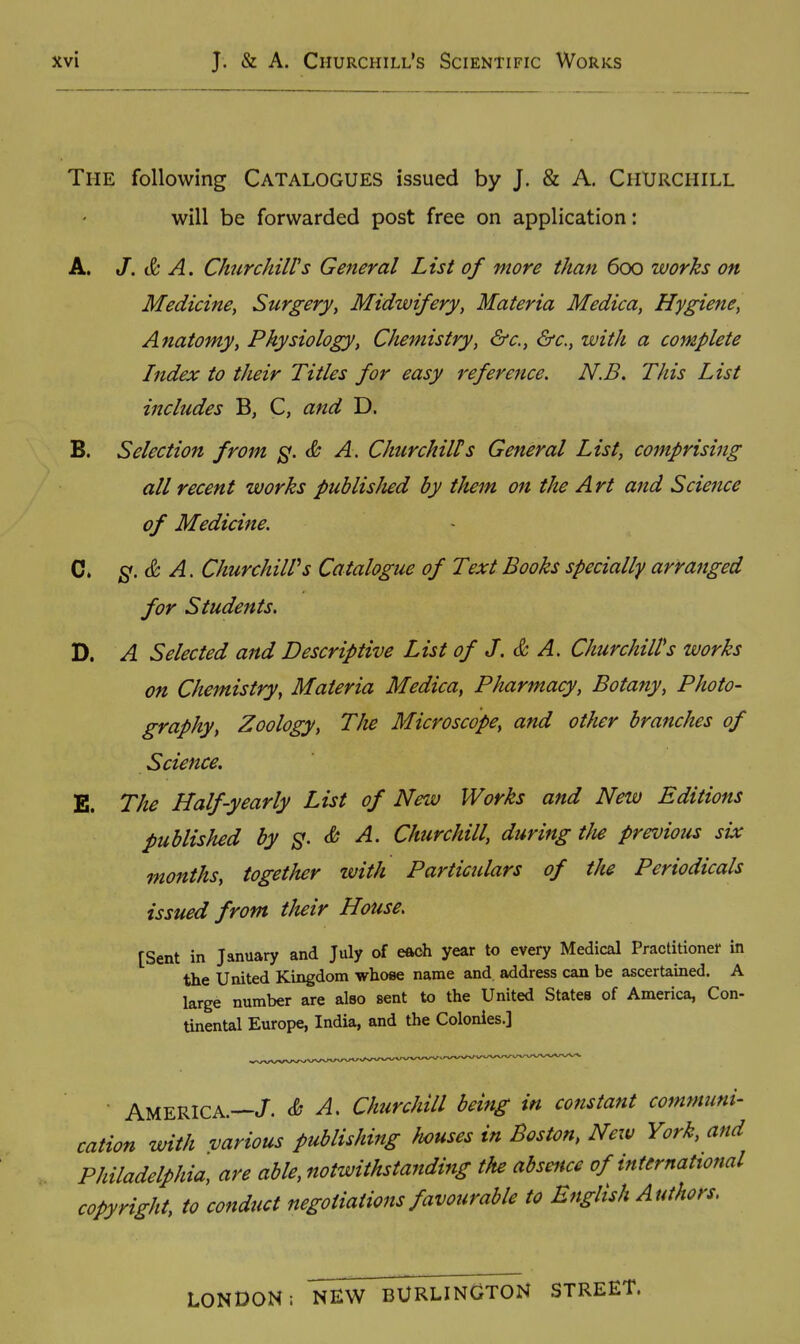 The following Catalogues issued by J. & A. Churchill will be forwarded post free on application: A. J. & A. ChurchilVs General List of more than 600 works on Medicine, Surgery, Midwifery, Materia Medica, Hygiene, Anatomy, Physiology, Chemistry, &c., &c., with a complete Index to their Titles for easy reference, N.B. This List includes B, C, and D. B. Selection from ^. & A. Churchill!s General List, comprising all recent works puhlisJied by them on the Art and Science of Medicine. C. A. ChurchilVs Catalogue of Text Books specially arranged for Students. D. A Selected and Descriptive List of J. & A. Churchill's works on Chemistry, Materia Medica, Pharmacy, Botany, Photo- graphy, Zoology, The Microscope, and other branches of Science. E. The Half-yearly List of New Works and New Editions published by 3. & A. Churchill, during tJie previous six months, together tvith Particulars of the Periodicals issued from tlieir House. [Sent in January and July of eftch year to every Medical Practitioner in the United Kingdom whose name and address can be ascertained. A large number are also sent to the United States of America, Con- tinental Europe, India, and the Colonies.] ■ AMERICA.—/. & A. Churchill being in constant communi- cation with various publisJnng houses in Boston, New York, and Philadelphia, are able, notwithstanding the absence of international copyright, to conduct negotiations favourable to English Authors. LONDON: NEW BURLINGTON STREET.