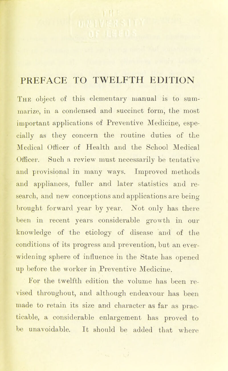 PREFACE TO TWELFTH EDITION The object of this elementary manual is to sum- marize, in a condensed and succinct form, the most important applications of Preventive Mediciiie, espe- cially as they concern the routine duties of the Medical Officer of Health and the School Medical Officer. Such a review must necessarily be tentative and provisional in many ways. Impi'oved methods and appliances, fuller and later statistics and re- search, and new conceptions and applications are being brought forward year by year. Not only has there been in recent years considei'able growth in our knowledge of the etiology of disease and of the conditions of its pi'Ogress and prevention, but an ever- widening sphere of influence in the State has opened up l)efore the worker in Preventive Medicine, For the twelfth edition the volume has been re- vised throughout, and although endeavour has been made to retain its size and character as far as prac- ticable, a considerable enlargement has proved to be unavoidable. It should be added that whei'e