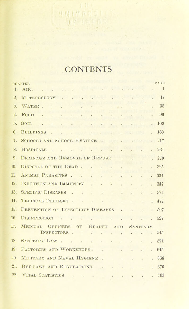 CONTENTS CHAPTEK PAOE 1. AlB 1 2. Meteorology 17 3. Water .38 i. Food 96 5. Soil 169 6. Buildings 183 7. Schools and School Hygiene 217 8. Hospitals 264 9. Drainage and Removal of Refuse . , . .279 10. Disposal of the Dead 325 11. Animal Parasites 334 12. Infection and Immunity 347 13. Specific Diseases 374 14. Tropical Diseases 477 15. Prevention op Infectious Diseases . . . .507 16. Disinfection 527 17. Medical Officers of Health and Sanitary Inspectors 545 18. Sanitary Law 571 19. Factories and Workshops 645 20. Military and Naval Hygiene 666 21. Bye-laws and Regulations 676 22. Vital Statistics 703