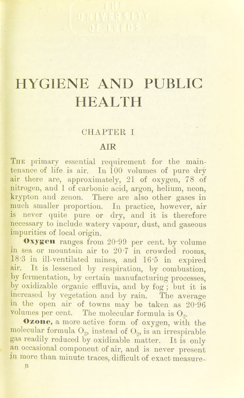 HYGIENE AND PUBLIC HEALTH CHAPTER I AIR The primary essential requirement for the main- tenance of life is air. In 100 volumes of pure cUy air there are, approximately, 21 of oxygen, 78 of nitrogen, and 1 of carbonic acid, argon, helium, neon, krypton and zenon. There are also other gases in much smaller proportion. In practice, however, air is never quite pure or dry, and it is therefore necessary to include watery vapour, dust, and gaseous impurities of local origin. Oxyg-eii ranges from 20-99 per cent, by volume in sea or mountain air to 20-7 in crowded rooms, 18-3 in ill-ventilated mines, and 16-5 in expired air. It is lessened by respiration, by combustion, by fermentation, by certain manufacturing processes, by oxidizable organic effluvia, and by fog ; but it is increased by vegetation and by rain. The average in the open air of towns may be taken as 20-96 volumes per cent. The molecular formula is Oo. Ozone, a more active form of oxygen, with the molecular formula Og, instead of Go, is an irrespirable gas readily reduced by oxidizable matter. It is only an occasional component of air, and is never present in more than minute traces, difficult of exact measure- B