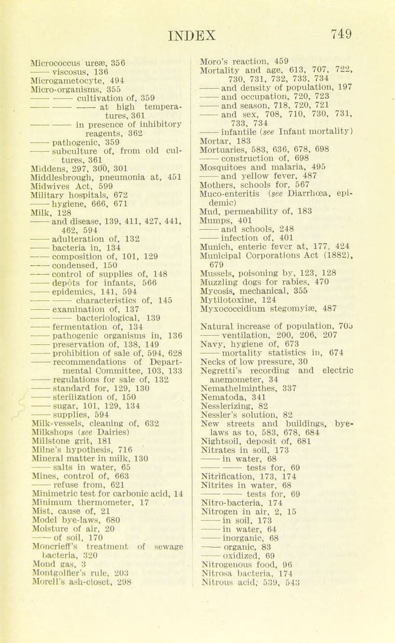 Micrococcus urese, 356 viscosus, 136 Microgametocyte, 494 Micro-organisms, 355 cultivation of, 359 at higli tempera- tures, 361 in presence of inliibitory reagents, 362 patliogenic, 359 subculture of, from old cul- tures, 361 Middens, 297, SCTO, 301 Middlesbrougli, pneumonia at, 451 Midwives Act, 599 Military hospitals, 672 hygiene, 666, 671 Mill£, 128 • and disease, 139, 411, 427. 441, 462, 594 • adulteration of, 132 bacteria in, 134 composition of, 101, 129 • condensed, 150 control of supplies of, 148 depots for infants, 566 epidemics, 141, 594 characteristics of, 145 examination of, 137 bacteriological, 139 fermentation of, 134 pathogenic organisms in, 136 preservation of, 138, 149 proliibition of sale of, 594, 628 recommendations of Depart- mental Committee, 103, 133 regvilations for sale of, 132 standard for, 129, 130 sterilization of, 150 ■ -sugar, 101, 129, 134 supplies, 594 Milk-vessels, cleaning of, 632 Milkshops (see Dairies) Millstone grit, 181 Milne's hypotliesis, 716 Mineral matter in milk, 130 salts in water, 65 Mines, control of, 663 refuse from, 621 Miiiimetric test for carbonic acid, 14 Minimum thermometer, 17 Mist, cause of, 21 Model bye-laws, 680 Moisture of air, 20 ——of soil, 170 Moncrieff's treatment of sewage t)acteria, 320 Mond gas, 3 Montgolller's rule, 203 Morell's ash-closet, 298 Moro's reaction, 459 Mortality and age, 613, 707, 722. 730, 731, 732, 733, 734 and density of population, 197 and occupation, 720, 723 and season, 718, 720. 721 and sex, 708. 710. 730, 731, 733, 734 infantile {see Infant mortality) Mortar, 183 Mortuaries, 583, 636, 678, 698 construction of, 698 Mosquitoes and malaria, 495 and yellow fever, 487 Mothers, schools for, 567 Muco-enteritis {see Diarrhoea, epi- demic) Mud, permeability of. 183 Mumps, 401 and schools. 248 infection of, 401 Munich, enteric fever at. 177, 424 Municipal Corporations Act (1882), 679 Mussels, poisoning by, 123, 128 Muzzling dogs for rabies, 470 Mycosis, mechanical, 355 Mytilotoxine, 124 Myxococcidium stegomyise, 487 Natural increase of population, 70o ventilation, 200, 206, 207 Navy, hygiene of, 673 mortality statistics in, 674 Necks of low pressure, 30 Negretti's recording and electric anemometer, 34 Nemathelmijithes, 337 Nematoda, 341 Nesslerizing, 82 Nessler's solution, 82 New streets and buildings, bye- laws as to, 583, 678, 684 Nightsoil, deposit of, 681 Nitrates in soil, 173 in water, 68 tests for, 69 Nitrification, 173. 174 Nitrites in water, 68 tests for, 69 Nitro-bacteria, 174 Nitrogen in air, 2, 15 in soil, 173 in water, 64 inorganic, 68 organic, 83 oxidized, 69 Nitrogenous food, 96 Nitrosa bacteria, 174 Nitrous acid; 539, 543