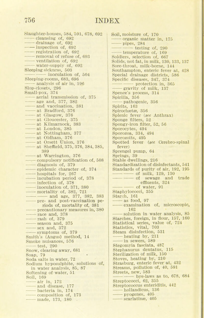 Slaughtei'-liouses, 584, 591, 078, 692 cleansing of, 692 ■ drainage of, 092 inspection of, 092 registration of, 692 removal of refuse of, 693 ventilation of, 692 water-supply of, 692 Sleeping sickness, 503 inoculation of, 504 Sleeping-roonxs, 683, 696 analysis of air in, 196 Slop-closets, 296 Small-pox, 374 aerial transmission of, 375 age and, 377, 382 and vaccination, 381 at Bradford, 376 at Glasgow, 376 at Gloucester, 375 at Kilmarnock, 383 at London, 385 at Nottingham, 377 at Oldliam, 376 at Orsett Union, 376 at Sheffield, 375, 376, 384. 385, 389 at Warrington, 376 compulsory notification of, 508 diagnosis of, 379 epidemic character of, 374 hospitals for, 267 incubation period of, 378 infection of, 378 inoculation of, 371, 380 mortality of, 382, 721 — and age, 377, 382, 383 pre- and post-vaccination pe- riods of, mortality of, 381 precautionary measures in, 380 race and, 378 ■ rash of, 379 season and, 375 -sex and, 372 symptoms of, 379 Smith's (Angus) method, 14 Smoke nuisances, 576 test, 290 Snow, clearing away, 681 Soap, 79 Soda salts in water, 72 Sodium hyposulpliite, solutions of, in water analysis, 85, 87 Softening of water, 51 Soil, 169 air in, 172 and disease, 177 bacteria in, 174 composition of, 173 made, 173, 180 . Soil, moisture of, 170 organic matter in, 175 • pipes, 284 testing of, 290 temi)erature of, 169 Soldiers, selection of, 667 Solids, not fat, in milk, 130, 133, 137 Sore-tinoat, milk-borne, 144 Southampton, enteric fever at, 428 Special drainage districts, 586 Specific diseases, 347, 374 protection in, 365 gravity of milk, 137 Spence's process, 314 Spirilla, 356 pathogenic, 356 Spirits, 163 Spirochsetse, 356 Splenic fever {see Anthrax) Sponge filters, 52 Spongy-iron Alter, 52, 56 Sporocytes, 494 Sporozoa, 334, 494 Sporozoits, 495 Spotted fever (see Cerebro-spinal fever) Sprengel pump, 64 Springs, 39 Stable dwellings. 216 Standardization of disinfectants, 541 Standards of purity of air, 192, 195 of milk, 129, 130 of sewage and trade effluents, 324 of water, 91 Staphylococci, 355 Starch, 161 as food, 97 examination of, microscopic, 162 solution in water analysis, 85 Starches, foreign, in flour, 157, 160 Statistical series, value of, 724 Statistics, vital, 703 Steam disinfection, 531 heating by, 211 in sewers, 589 Stegoniyia fasciata, 487 Stephanurus dentatus, 115 Sterilization of nulk, 150 Stoves, heating by, 210 Strasburg, enteric fever at, 432 Streams, pollution of, 40, 591 Streets, new, 583 bye-laws as to, 678, 684 Streptococci, 62, 355 Streptococcus enteriditis, 442 ■ hollandicus, 136 pyogenes, 405 scarlatinffi, 405