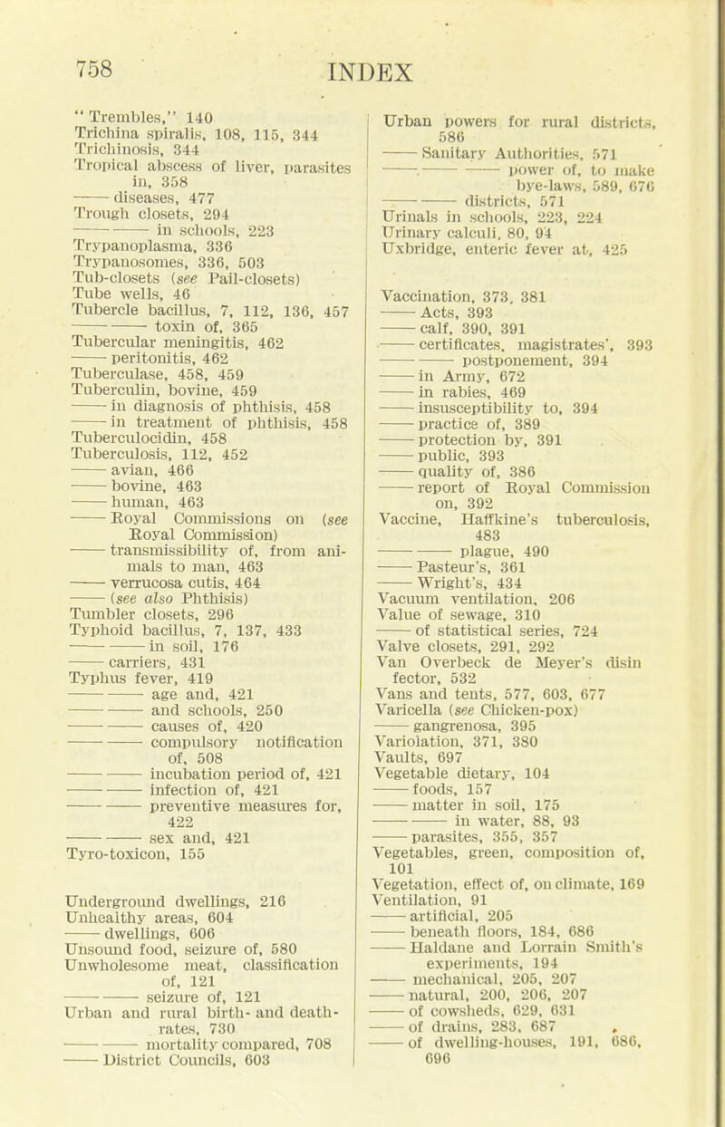  Trembles, 140 Tricliiiia spiralis, 108, 115, 344 Tricliiiiosis, 344 Tropical abscess of liver, parasites in, 358 diseases, 477 Trough closets, 294 in schools, 223 Trypanoplasma, 336 Trypauosoraes, 336, 503 Tub-closets (see Pail-closets) Tube wells, 46 Tubercle bacillus, 7, 112, 136, 457 toxin of, 365 Tubercular meningitis, 462 peritonitis, 462 Tuberculase, 458, 459 Tuberculin, bovine, 459 in diagnosis of phthisis, 458 in treatment of phthisis, 458 Tuberculocidin, 458 Tuberculosis, 112, 452 avian, 466 bovine, 463 himian, 463 Eoyal Commissions on (see Royal Commission) transmissibUity of, from ani- mals to man, 463 verrucosa cutis, 464 {see also Phthisis) Tmnbler closets, 296 Typhoid bacUhLs, 7, 137, 433 in soO, 176 carriers, 431 Typhus fever, 419 age and, 421 and schools, 250 causes of, 420 compidsory notification of, 508 incubation period of, 421 ■ infection of, 421 preventive measm-es for, 422 sex and, 421 Tyro-toxicon, 155 Uudergromid dwellings, 216 Unhealthy areas, 604 dwellmgs, 606 Unsound food, seizm-e of, 580 Unwholesome meat, classification of, 121 seizure of, 121 Urban and rural birth- and death- rates, 730 mortality compared, 708 District CoiuicUs, 603 Urban powers for rural districts, 586 Sanitary Authorities, 571 . i)Ower of, to make bye-laws, 589, 676 districts, 571 Urinals in schools, 223, 224 Urinary calculi, 80, 94 Uxbridge, enteric fever at, 425 Vaccination, 373, 381 Acts, 393 calf, 390, 391 certificates, magistrates', 393 postponement, 394 in Ai-my, 672 in rabies, 469 insusceptibility to, 394 practice of, 389 protection by, 391 public, 393 quality of, 386 report of Eoyal Commission on, 392 Vaccine, Haffkine's tuberculosis, 483 plague, 490 Pasteur's, 361 Wright's, 434 VacuiuB ventilation, 206 Value of sewage, 310 of statistical series, 724 Valve closets, 291, 292 Van Overbeck de Meyer's disin fector, 532 Vans and tents, 577, 603, 677 Varicella [see Chicken-pox) gangrenosa. 395 Variolation, 371, 380 Vaults, 697 Vegetable dietary, 104 foods, 157 matter in soil, 175 in water, 88, 93 parasites, 355, 357 Vegetables, green, composition of, 101 Vegetation, effect of, on climate, 169 Ventilation, 91 artificial, 205 beneath floors, 184, 686 Haldane and Lorrain Smith's experiments, 194 mechanical, 205, 207 ■ natural, 200, 206, 207 of cowslieds, 629, 631 of drains, 283, 687 of dwelhug-houses, 191, 686, 096