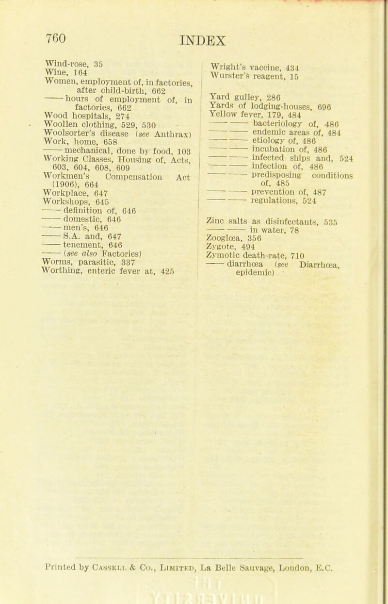 Wind-rose, 35 Wine, 164 Women, employment of, in factories, after child-birth, 062 liom-s of employment of, in factories, 662 Wood hospitals, 27-t Woollen clothing, 529, 530 Woolsorter's disease (see Anthrax) Work, home, 658 mechanical, done by food, 103 Worldng Classes, Housing of, Acts, 603, 604, 608, 609 Workmen's Compensation Act (1906), 664 Workplace, 647 Workshops, 645 definition of, 646 domestic, 646 men's, 646 S.A. and, 647 tenement, 646 (see also Factories) Worms, parasitic, 337 Wortliing, enteric fever at. 425 Wright's vaccine, 434 Wurster's reagent, 15 Yard gulley, 286 Yards of lodging-houses, 696 Yellow fever, 179, 484 bacteriology of, 486 endemic areas of, 484 — etiology of, 486 incubation of, 486 infected ships and, 524 infection of, 486 predisposing conditioas of, 485 prevention of, 487 regulations, 524 Zinc salts as disinfectants, 535 ■ in water, 78 Zoogloea, 356 Zygote, 494 Zymotic death-rate, 710 diarrhoea (see Diarrhoea, epidemic) Printed by Casseli, & Co., Limited, La Belle Sauvage, London, E.G.