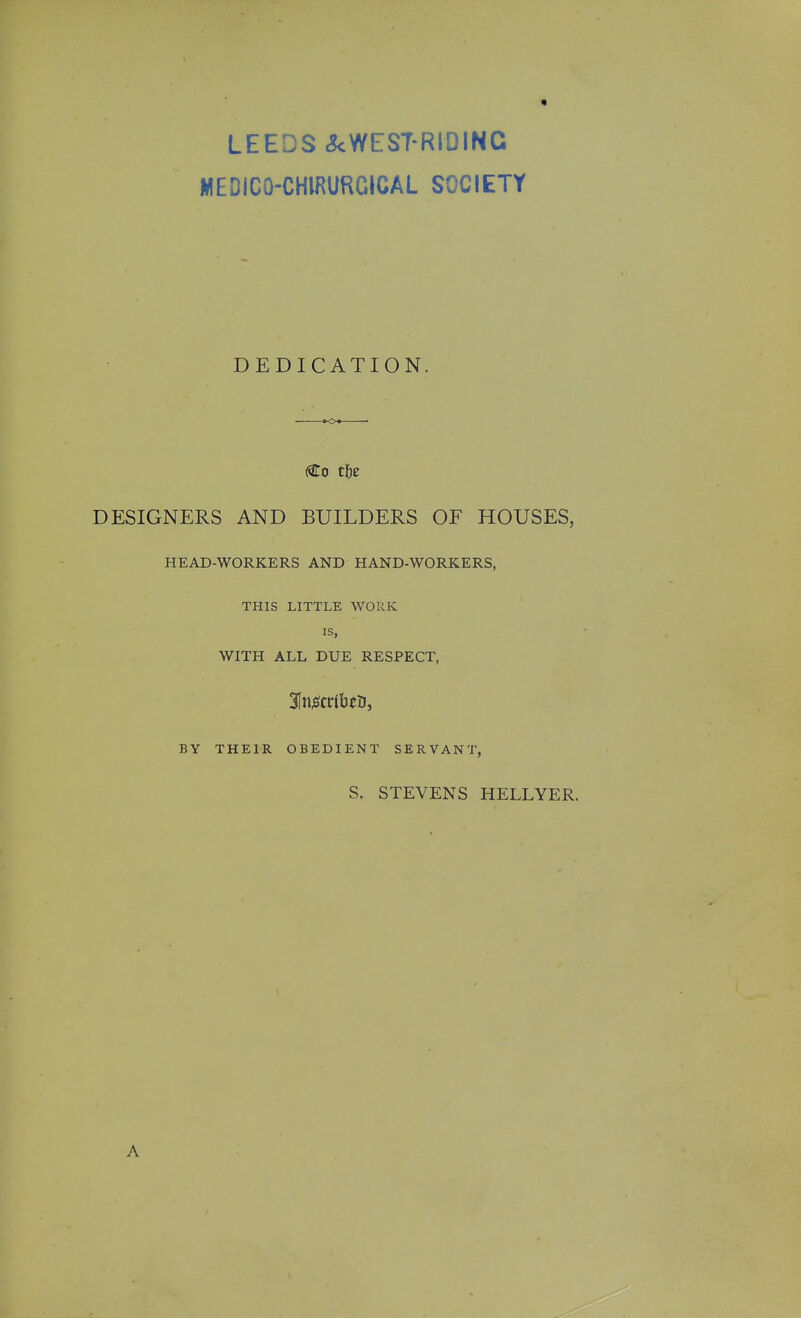 LEEDS .?cWEST-RIDINC MEDICO-CHIRURGICAL SOCIETY DEDICATION. (Co t\)z DESIGNERS AND BUILDERS OF HOUSES, HEAD-WORKERS AND HAND-WORKERS, THIS LITTLE WORK IS, WITH ALL DUE RESPECT, BY THEIR OBEDIENT SERVANT, S. STEVENS HELLYER. A