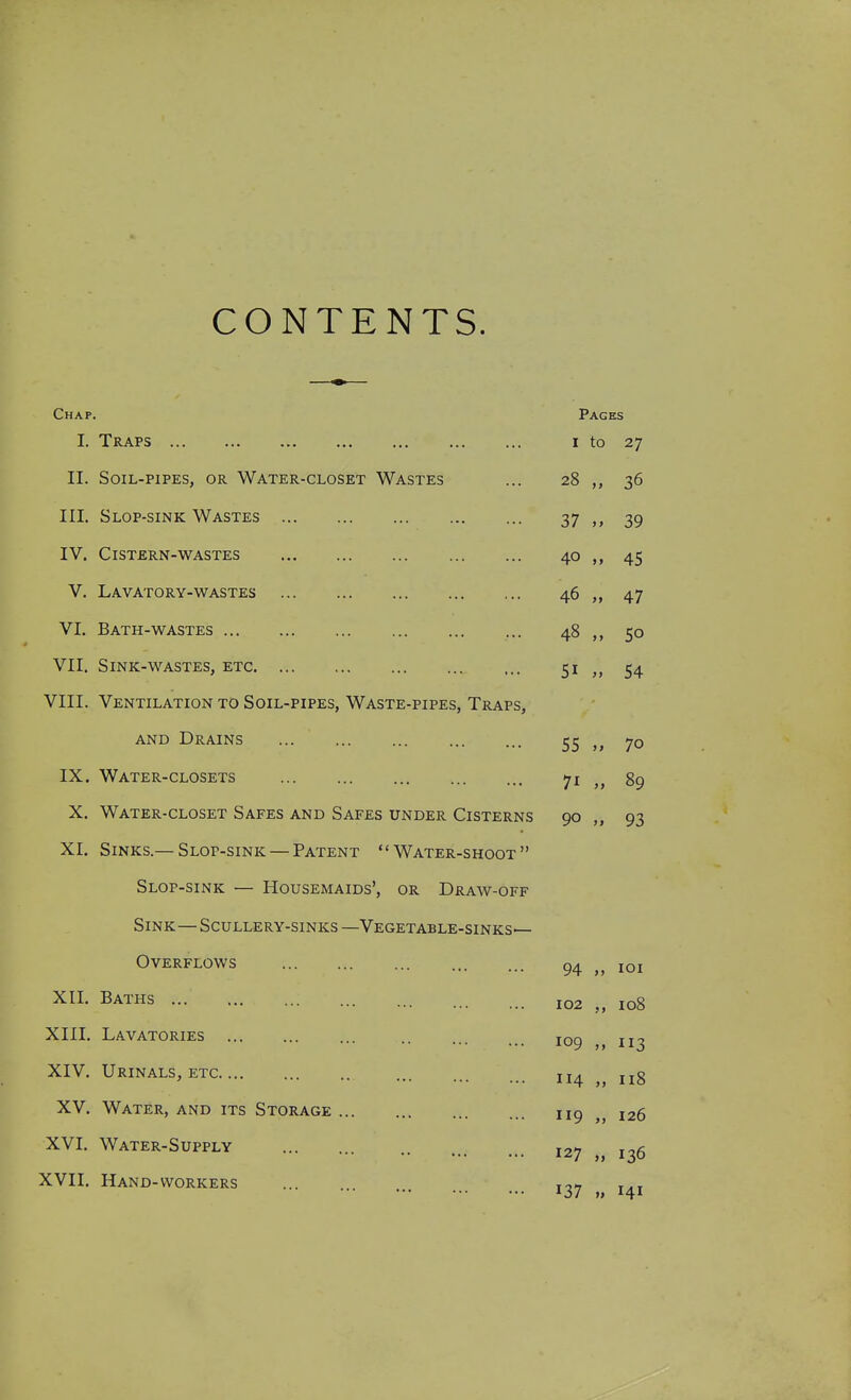 CONTENTS. Chap. I. Traps II. Soil-pipes, or Water-closet Wastes III. Slop-sink Wastes ... IV. Cistern-WASTES V. Lavatory-wastes VI. Bath-wastes VII. Sink-wastes, etc. ... VIII. Ventilation to Soil-pipes, Waste-pipes, Traps, AND Drains IX. Water-closets X. Water-closet Safes and Safes under Cisterns XI. Sinks.— Slop-sink — Patent Water-shoot Slop-sink — Housemaids', or Draw-off Sink—Scullery-sinks —Vegetable-sinks— Overflows XII. Baths XIII. Lavatories XIV. Urinals, etc XV. Water, and its Storage XVI. Water-Supply XVII. Hand-workers Pages I to 27 28 „ 36 37 39 40 „ 45 46 „ 47 48 „ 50 51 „ 54 55 „ 70 71 „ 89 90 „ 93 94 „ loi 102 io8 109 „ 113 114 118 119 „ 126 127 „ 136 137 „ 141