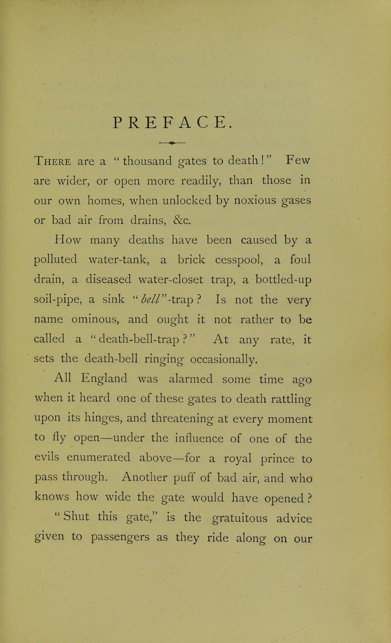 PREFACE. There are a thousand gates to death ! Few- are wider, or open more readily, than those in our own homes, when unlocked by noxious gases or bad air from drains, &c. How many deaths have been caused by a polluted water-tank, a brick cesspool, a foul drain, a diseased water-closet trap, a bottled-up soil-pipe, a sink ^^//-trap? Is not the very name ominous, and ought it not rather to be called a death-bell-trap ? At any rate, it sets the death-bell ringing occasionally. All England was alarmed some time ago when it heard one of these gates to death rattling upon its hinges, and threatening at every moment to fly open—under the influence of one of the evils enumerated above—for a royal prince to pass through. Another puff of bad air, and who knows how wide the gate would have opened ? Shut this gate, is the gratuitous advice given to passengers as they ride along on our