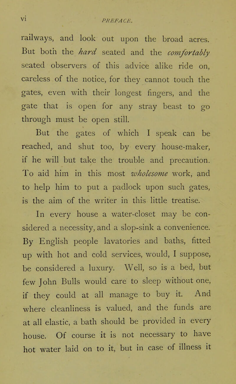 PREFACl-:. railways, and look out upon the broad acres. But both the hard seated and the coinfortably seated observers of this advice alike ride on, careless of the notice, for they cannot touch the gates, even with their longest fingers, and the gate that is open for any stray beast to go through must be open still. But the gates of which I speak can be reached, and shut too, by every house-maker, if he will but take the trouble and precaution. To aid him in this most wholesome work, and to help him to put a padlock upon such gates, is the aim of the writer in this little treatise. In every house a water-closet may be con- sidered a necessity, and a slop-sink a convenience. By English people lavatories and baths, fitted up with hot and cold services, would, I suppose, be considered a luxury. Well, so is a bed, but few John Bulls would care to sleep without one, if they could at all manage to buy it. And where cleanliness is valued, and the funds are at all elastic, a bath should be provided in every house. Of course it is not necessary to have hot water laid on to it, but in case of illness it