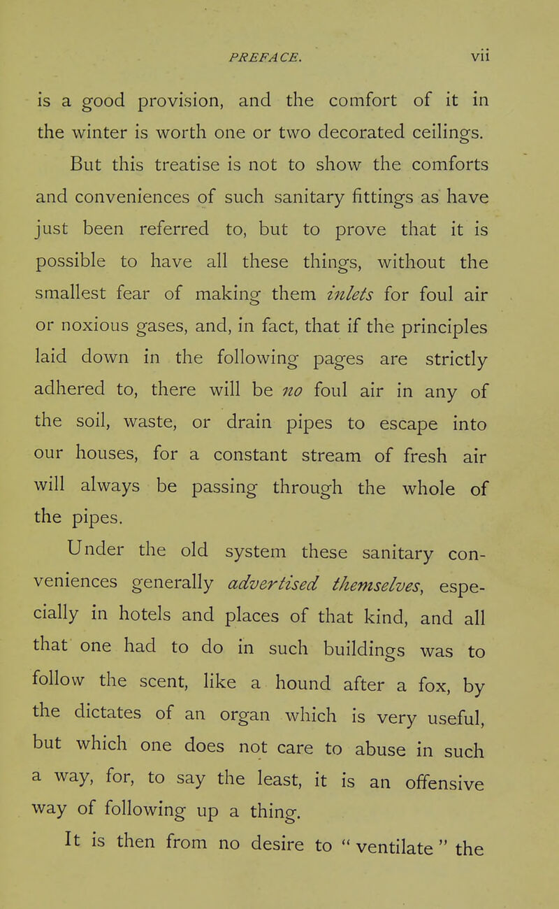 is a good provision, and the comfort of it in the winter is worth one or two decorated ceiHngs. But this treatise is not to show the comforts and conveniences of such sanitary fittings as have just been referred to, but to prove that it is possible to have all these things, without the smallest fear of makino^ them inlets for foul air or noxious gases, and, in fact, that if the principles laid down in the following pages are strictly adhered to, there will be no foul air in any of the soil, waste, or drain pipes to escape into our houses, for a constant stream of fresh air will always be passing through the whole of the pipes. Under the old system these sanitary con- veniences generally advertised themselves, espe- cially in hotels and places of that kind, and all that one had to do in such buildings was to follow the scent, like a hound after a fox, by the dictates of an organ which is very useful, but which one does not care to abuse in such a way, for, to say the least, it is an offensive way of following up a thing. It is then from no desire to ventilate the