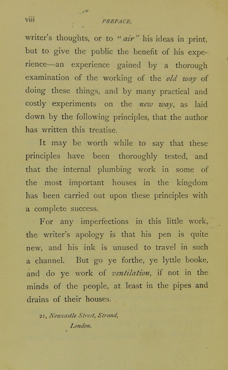 Vlll PREFACE, writer's thoughts, or to ''air'' his ideas in print, but to give the public the benefit of his expe- rience—an experience gained by a thorough examination of the working of the old way of doing these things, and by many practical and costly experiments on the new way, as laid down by the following principles, that the author has written this treatise. It may be worth while to say that these principles have been thoroughly tested, and that the internal plumbing work in some of the most important houses in the kingdom has been carried out upon these principles with a complete success. For any imperfections in this little work, the writer's apology is that his pen is quite new, and his ink is unused to travel in such a channel. But go ye forthe, ye lytde booke, and do ye work of ventilation, if not in the minds of the people, at least in the pipes and drains of their houses. 21, Newcastle Street, Strand, London.