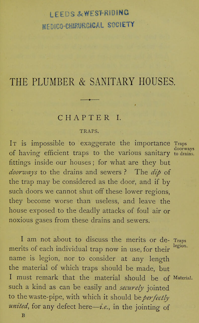 LEEDS <5cWEST-RIDINC jWEDICO-CHIRURCICAL SOCIETY THE PLUMBER & SANITARY HOUSES. CHAPTER I. TRAPS. It is impossible to exaggerate the importance Traps of having efficient traps to the various sanitary to drains, fittings inside our houses; for what are they but doorways to the drains and sewers ? The dip of the trap may be considered as the door, and if by such doors we cannot shut off these lower regions, they become worse than useless, and leave the house exposed to the deadly attacks of foul air or noxious gases from these drains and sewers. I am not about to discuss the merits or de- Traps merits of each individual trap now in use, for their name is legion, nor to consider at any length the material of which traps should be made, but I must remark that the material should be of Material, such a kind as can be easily and securely jointed to the waste-pipe, with which it should be perfectly united, for any defect here—i.e., in the jointing of B