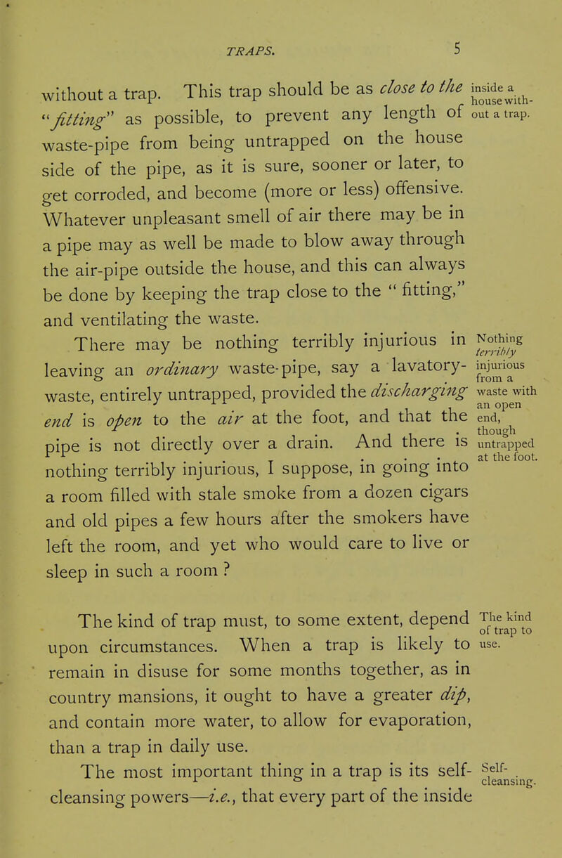 without a trap. This trap should be as close to the j^^^de a.^^ fitting' as possible, to prevent any length of out a trap, waste-pipe from being untrapped on the house side of the pipe, as it is sure, sooner or later, to get corroded, and become (more or less) offensive. Whatever unpleasant smell of air there may be in a pipe may as well be made to blow away through the air-pipe outside the house, and this can always be done by keeping the trap close to the  fitting, and ventilating the waste. There may be nothing terribly injurious in ^^^I^^J^^g leaving an ordinary waste-pipe, say a lavatory- ^.J^^^io^s waste, entirely untrapped, provided the discharging waste with end is oi)en to the air at the foot, and that the end, 1 . , 1 1 • though oioe is not directly over a dram. And there is untrapped ^ ^ . ^ . . . , at the foot. nothing terribly injurious, I suppose, in going into a room filled with stale smoke from a dozen cigars and old pipes a few hours after the smokers have left the room, and yet who would care to live or sleep in such a room ? The kind of trap must, to some extent, depend Tiie kind ' of trap to upon circumstances. When a trap is likely to use. remain in disuse for some months together, as in country mansions, it ought to have a greater dip, and contain more water, to allow for evaporation, than a trap in daily use. The most important thing: in a trap is its self- s^if- o i cleansing. cleansing powers—i.e., that every part of the inside