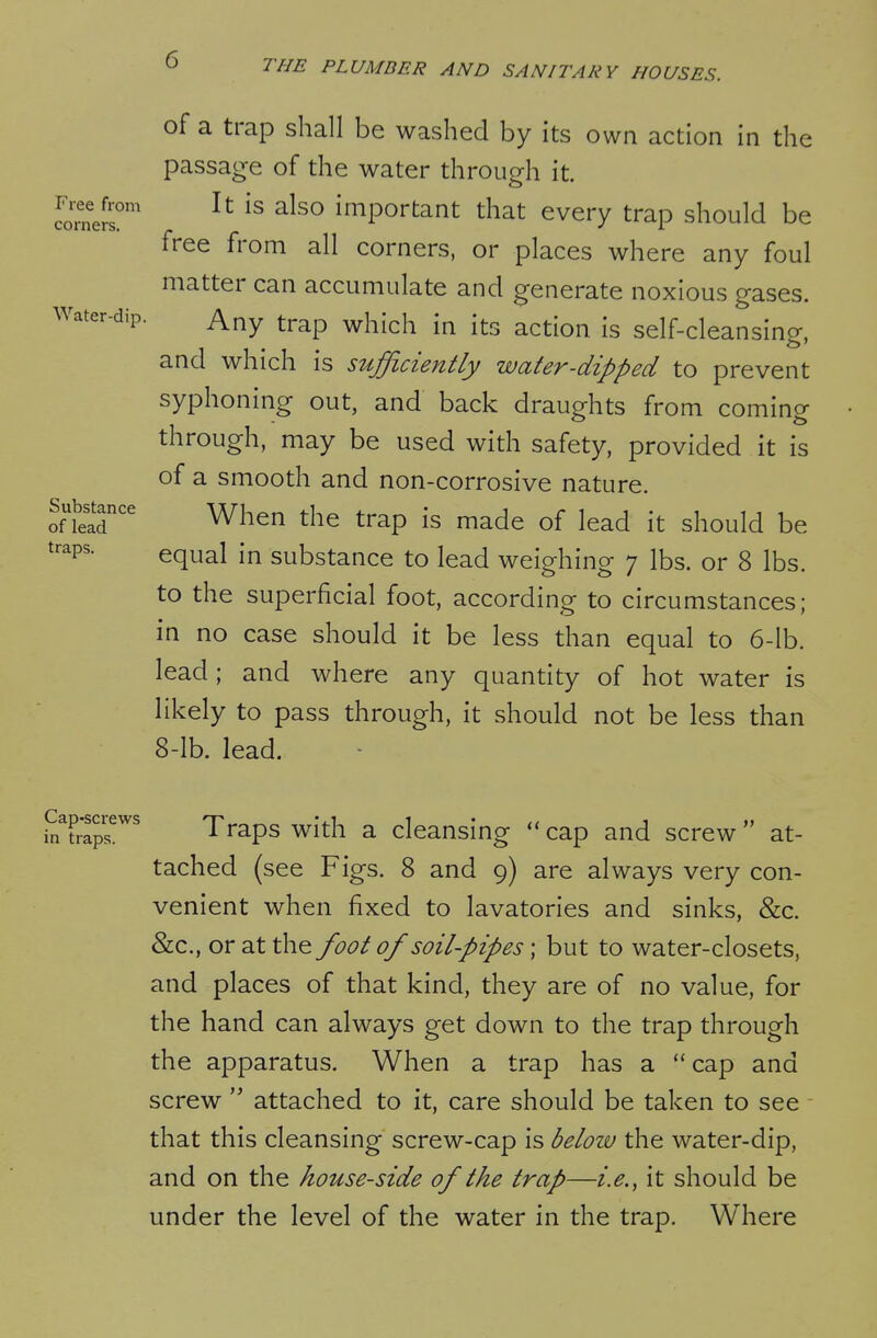 of a trap shall be washed by its own action in the passage of the water through it. Srne^r' important that every trap should be free from all corners, or places where any foul matter can accumulate and generate noxious gases. Water-dip. Any trap which in its action is self-cleansing, and which is sufficiently water-dipped to prevent syphoning out, and back draughts from coming through, may be used with safety, provided it is of a smooth and non-corrosive nature. Substance ^j^^^ ^j^^ ^^^p ^^^^ j^^^ ^^^^^^^ traps. equ^i substance to lead weighing 7 lbs. or 8 lbs. to the superficial foot, according to circumstances; in no case should it be less than equal to 6-lb. lead; and where any quantity of hot water is likely to pass through, it should not be less than 8-lb. lead. i^Traps^^^ Traps with a cleansing cap and screw at- tached (see Figs. 8 and 9) are always very con- venient when fixed to lavatories and sinks, &c. &c., or at the foot of soil-pipes; but to water-closets, and places of that kind, they are of no value, for the hand can always get down to the trap through the apparatus. When a trap has a cap and screw attached to it, care should be taken to see that this cleansing screw-cap is below the water-dip, and on the house-side of the trap—i.e.^ it should be under the level of the water in the trap. Where