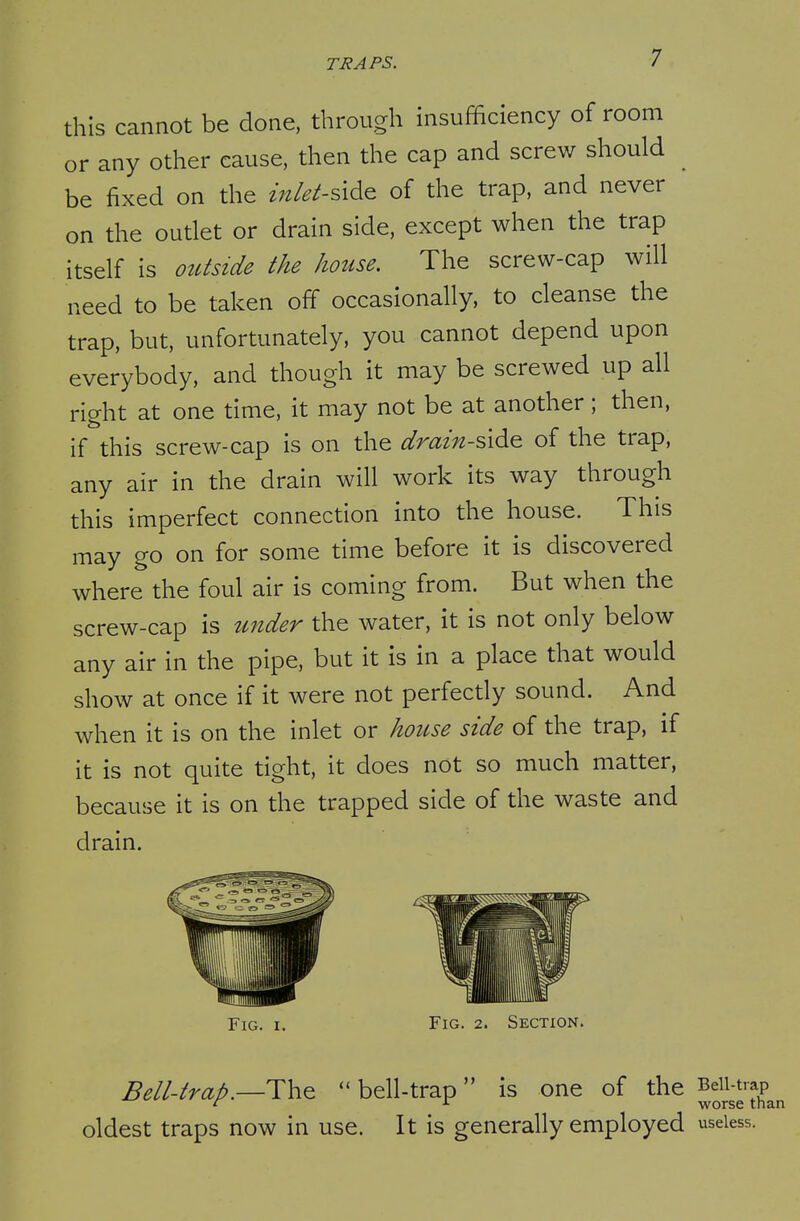 this cannot be done, through insufficiency of room or any other cause, then the cap and screw should be fixed on the inlet-s\d& of the trap, and never on the outlet or drain side, except when the trap itself is outside the house. The screw-cap will need to be taken off occasionally, to cleanse the trap, but, unfortunately, you cannot depend upon everybody, and though it may be screwed up all right at one time, it may not be at another; then, if this screw-cap is on the drain-^\^^ of the trap, any air in the drain will work its way through this imperfect connection into the house. This may go on for some time before it is discovered where the foul air is coming from. But when the screw-cap is under the water, it is not only below any air in the pipe, but it is in a place that would show at once if it were not perfectly sound. And when it is on the inlet or house side of the trap, if it is not quite tight, it does not so much matter, because it is on the trapped side of the waste and drain. Fig. I. Fig. 2. Section. Bell-trap.—Th^  bell-trap is one of the Bdi-trap ^ ^ worse than oldest traps now in use. It is generally employed useless.