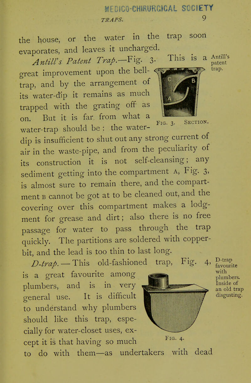 WEDICO-CHIRURGICAL SCCIETY TRAPS. 9 the house, or the water in the trap soon evaporates, and leaves it uncharged. Antilles Patent Trap.—Yig. 3- This is a great improvement upon the bell- trap, and by the arrangement of its water-dip it remains as much trapped with the grating off as on But it is far. from what a oil. iJUL ^ Section. water-trap should be : the water- dip is insufficient to shut out any strong current of air in the waste-pipe, and from the peculiarity of its construction it is not self-cleansing; ^ any sediment getting into the compartment a, Fig. 3, is almost sure to remain there, and the compart- ment B cannot be got at to be cleaned out, and the covering over this compartment makes a lodg- ment for grease and dirt; also there is no free passage for water to pass through the trap quickly. The partitions are soldered with copper- bit, and the lead is too thin to last long. £).trap. — Th:\s old-fashioned trap. Fig. 4, is a orreat favourite among plumbers, and is in very general use. It is difficult to understand why plumbers should like this trap, espe- cially for water-closet uses, ex- cept it is that having so much to do with them—as undertakers with dead Antill's patent trap. D-trap favourite with plumbers. Inside of an old trap disgusting.