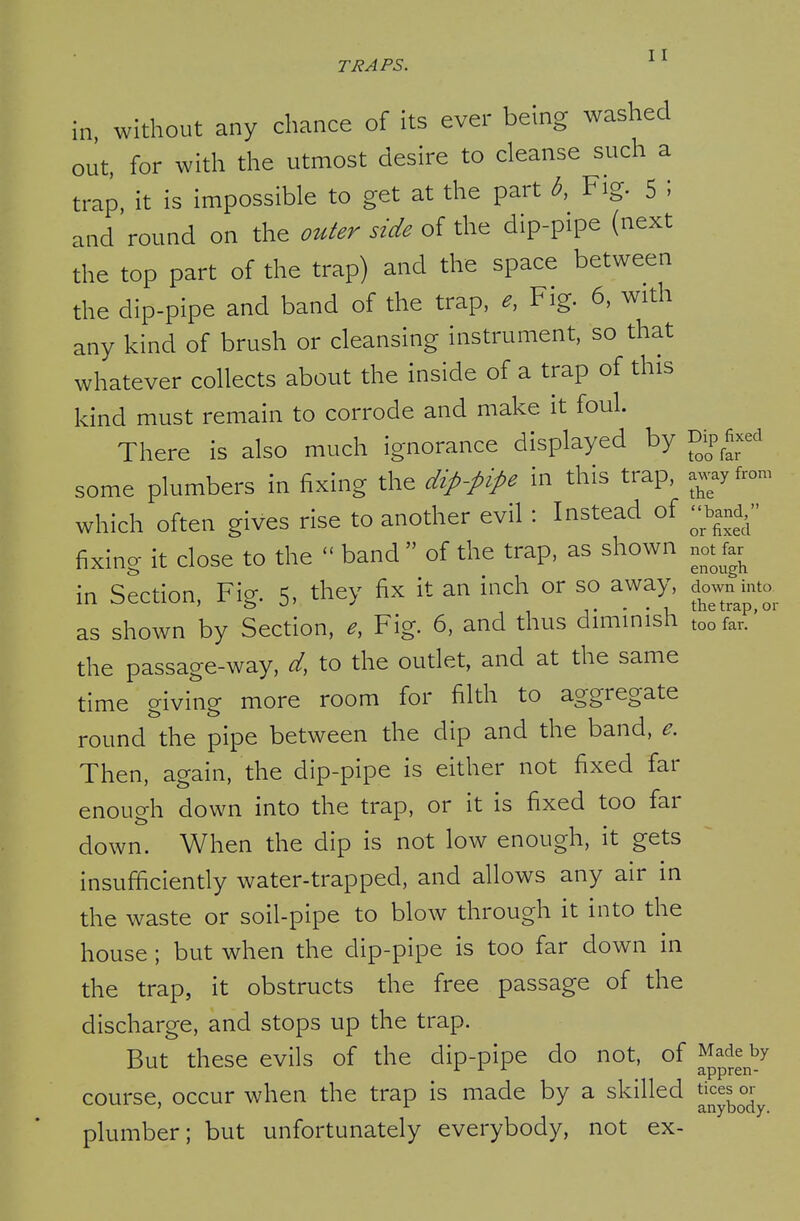 in, without any chance of its ever being washed out, for with the utmost desire to cleanse such a trap, it is impossible to get at the part b, Fig. 5 ; and round on the outer side of the dip-pipe (next the top part of the trap) and the space between the dip-pipe and band of the trap, e, Fig. 6, with any kind of brush or cleansing instrument, so that whatever collects about the inside of a trap of this kind must remain to corrode and make it foul. There is also much ignorance displayed by Dip fixed some plumbers in fixing the dip-pipe in this trap, a..yfron. which often gives rise to another evil : Instead of ^w, fixing it close to the  band  of the trap, as shown not far^ in Section, Fig. 5, they fix it an inch or so away, down mto^^ as shown by Section, e, Fig. 6, and thus diminish too far.' the passage-way, d, to the outlet, and at the same time crivine more room for filth to aggregate round the pipe between the dip and the band, e. Then, again, the dip-pipe is either not fixed far enough down into the trap, or it is fixed too far down. When the dip is not low enough, it gets insufficiently water-trapped, and allows any air in the waste or soil-pipe to blow through it into the house ; but when the dip-pipe is too far down in the trap, it obstructs the free passage of the discharge, and stops up the trap. But these evils of the dip-pipe do not, of ^^^^e by 3.pprcn ~ course, occur when the trap is made by a skilled plumber; but unfortunately everybody, not ex-
