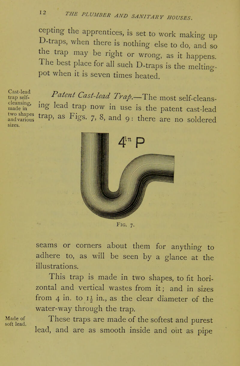 cepting the apprentices, is set to work making up D-traps. when there is nothing else to do, and so the trap may be right or wrong, as it happens. The best place for all such D-traps is the melting- pot when it is seven times heated. • ^^''^^ Cast-lead Trap.^Th^ most self-cleans- made'in^' ^^^^ trap now in use is the patent cast-lead Indvarious ^^^P' 7. S, and 9: there are no soldered sizes. Fig. 7. seams or corners about them for anything to adhere to, as will be seen by a glance at the illustrations. This trap is made in two shapes, to fit hori- zontal and vertical wastes from it; and in sizes from 4 in. to ii in., as the clear diameter of the water-way through the trap. lilt Lid These traps are made of the softest and purest lead, and are as smooth inside and out as pipe