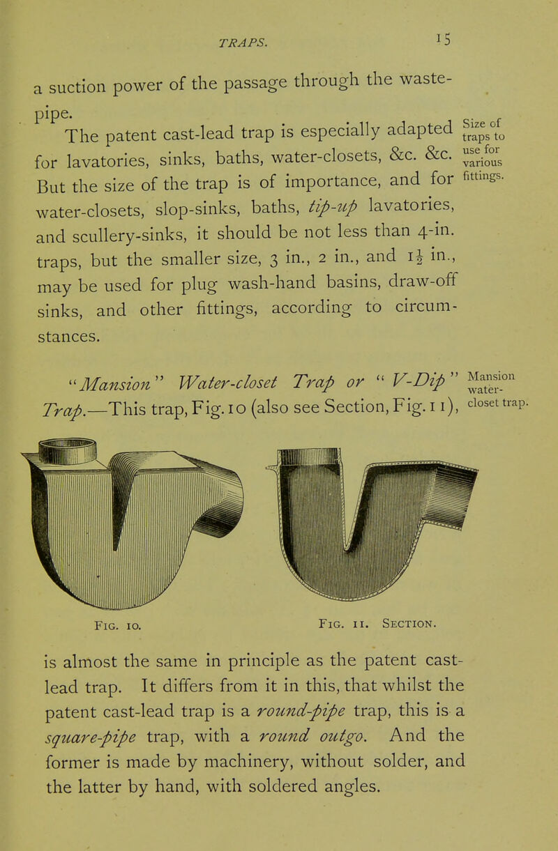 a suction power of the passage through the waste- pipe. The patent cast-lead trap is especially adapted '^^^^^^ for lavatories, sinks, baths, water-closets, &c. &c. J^^^.^^^ But the size of the trap is of importance, and for filings, water-closets, slop-sinks, baths, tip-tcp lavatories, and scullery-sinks, it should be not less than 4-in. traps, but the smaller size, 3 in., 2 in., and in., may be used for plug wash-hand basins, draw-off sinks, and other fittings, according to circum- stances.  Mansion water- Mansion' Water-closet Trap or  V-Dip Trap.—T\^\?> trap. Fig. 10 (also see Section, Fig. 11), closet trap. Fig. 10. Fig. II. Section. is almost the same in principle as the patent cast- lead trap. It differs from it in this, that whilst the patent cast-lead trap is a round-pipe trap, this is a squarepipe trap, with a round outgo. And the former is made by machinery, without solder, and the latter by hand, with soldered angles.