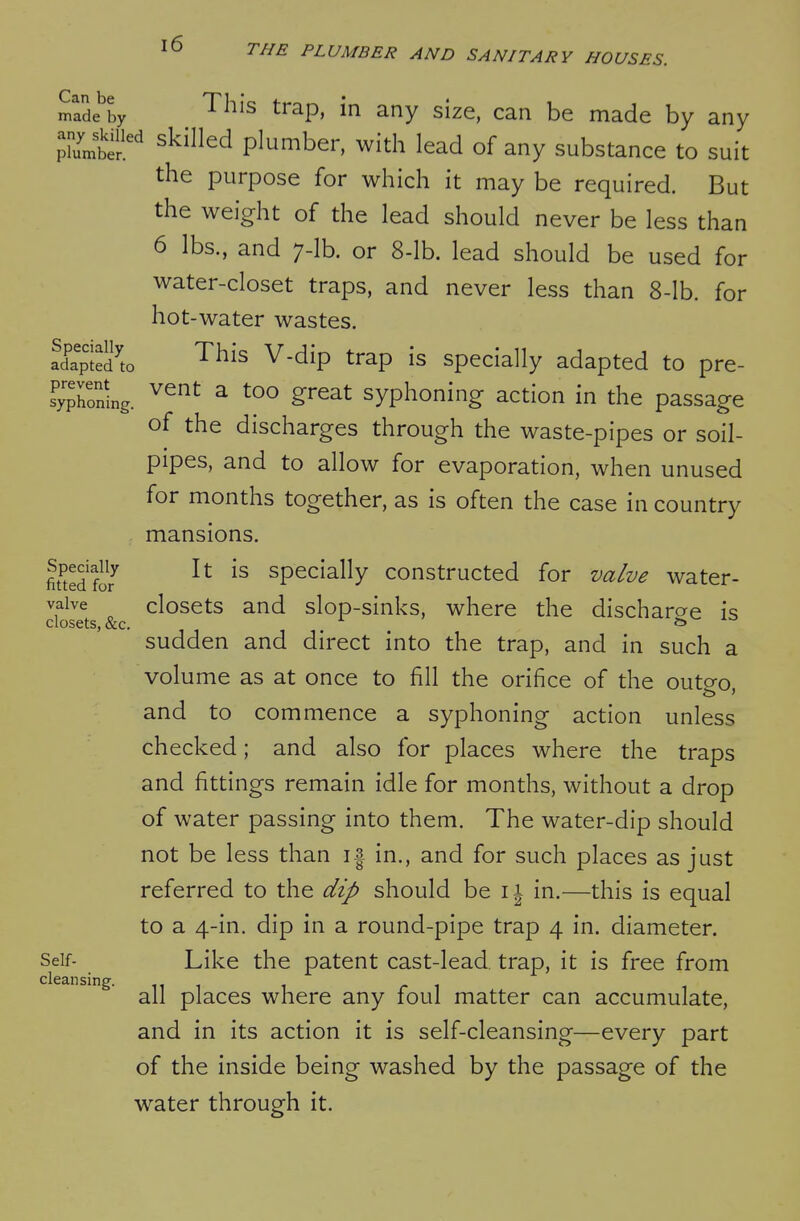 Can be made by any skilled plumber. Specially adapted to prevent syphoning. Specially fitted for valve closets, &c, Self- cleansing. ^ This trap, in any size, can be made by any skilled plumber, with lead of any substance to suit the purpose for which it may be required. But the weight of the lead should never be less than 6 lbs., and 7-lb. or 8-lb. lead should be used for water-closet traps, and never less than 8-lb. for hot-water wastes. This V-dip trap is specially adapted to pre- vent a too great syphoning action in the passage of the discharges through the waste-pipes or soil- pipes, and to allow for evaporation, when unused for months together, as is often the case in country mansions. It is specially constructed for valve water- closets and slop-sinks, where the discharge is sudden and direct into the trap, and in such a volume as at once to fill the orifice of the outo-o and to commence a syphoning action unless checked; and also for places where the traps and fittings remain idle for months, without a drop of water passing into them. The water-dip should not be less than i| in., and for such places as just referred to the dip should be 11 in.—this is equal to a 4-in. dip in a round-pipe trap 4 in. diameter. Like the patent cast-lead, trap, it is free from all places where any foul matter can accumulate, and in its action it is self-cleansing—every part of the inside being washed by the passage of the w^ater through it.