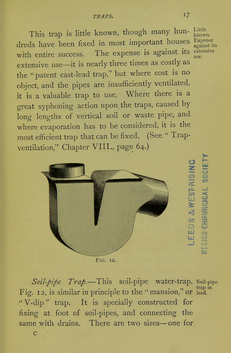 This trap is little known, though many hun- ^^^tie^ dreds have been fixed in most important houses Exjjense^^ with entire success. The expense is against its extensive extensive use—it is nearly three times as costly as the patent cast-lead trap, but where cost is no object, and the pipes are insufficiently ventilated, it is a valuable trap to use. Where there is a great syphoning action upon the traps, caused by lono- lencrths of vertical soil or waste pipe, and where evaporation has to be considered, it is the most efficient trap that can be fixed. (See  Trap- ventilation, Chapter VIII., page 64.) o z o \^ CO a iJLi UJ CO o o cc or o 4. J Fig. 12. Soil-pipe Trap.—This soil-pipe water-trap, Soii-pipe Fig. 12, is similar in principle to the  mansion, or Lad.  V-dip trap. It is specially constructed for fixing at foot of soil-pipes, and connecting the same with drains. There are two sizes—one for c