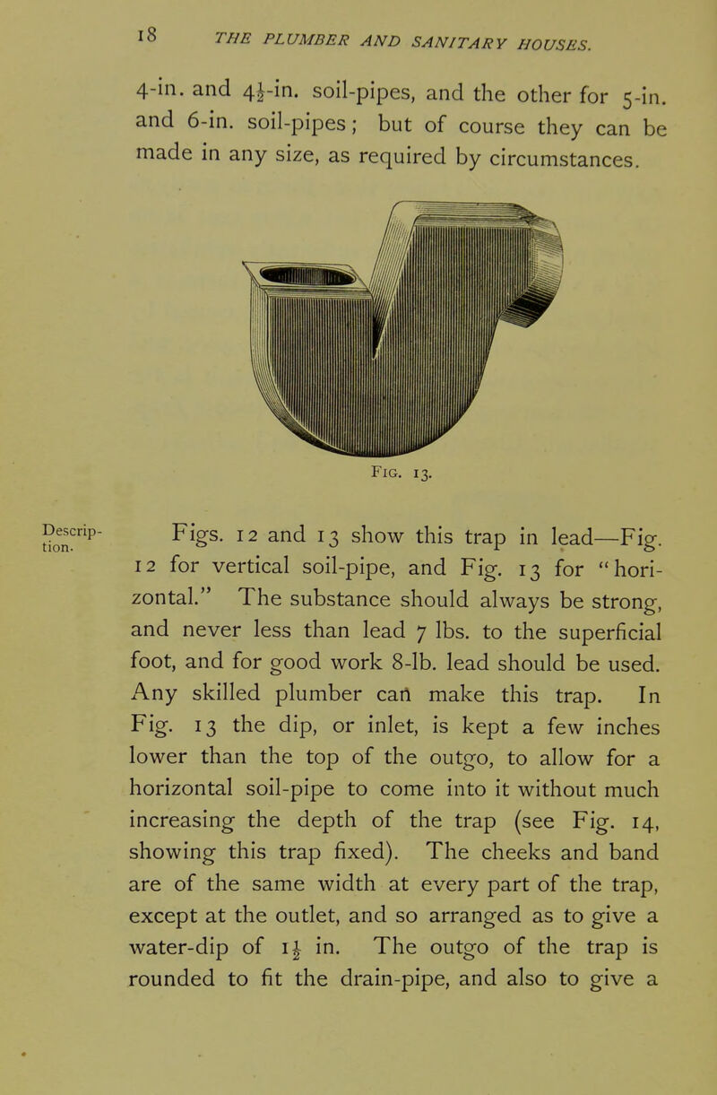 4-in. and 4j-in. soil-pipes, and the odier for 5-in. and 6-in. soil-pipes; but of course they can be made in any size, as required by circumstances. Fig. 13. doT^' Figs. 12 and 13 show this trap in lead—Fig. 12 for vertical soil-pipe, and Fig. 13 for hori- zontal. The substance should always be strong, and never less than lead 7 lbs. to the superficial foot, and for good work 8-lb. lead should be used. Any skilled plumber can make this trap. In Fig. 13 the dip, or inlet, is kept a few inches lower than the top of the outgo, to allow for a horizontal soil-pipe to come into it without much increasing the depth of the trap (see Fig. 14, showing this trap fixed). The cheeks and band are of the same width at every part of the trap, except at the outlet, and so arranged as to give a water-dip of i|- in. The outgo of the trap is rounded to fit the drain-pipe, and also to give a