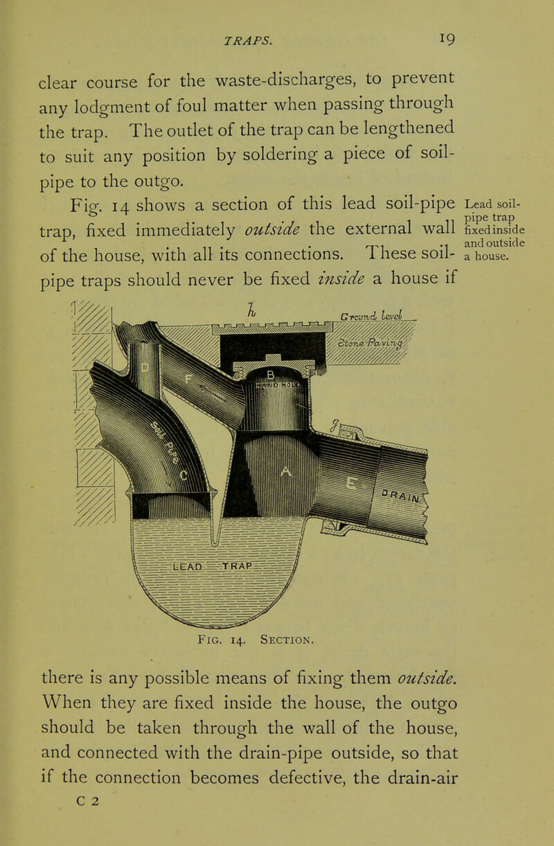 clear course for the waste-discharges, to prevent any lodgment of foul matter when passing through the trap. The outlet of the trap can be lengthened to suit any position by soldering a piece of soil- pipe to the outgo. Fip;. 14 shows a section of this lead soil-pipe LeadsoU- trap, fixed immediately outside the external wall fixedinside . ^T-i M andoutside of the house, with all its connections. 1 nese sou- a house, pipe traps should never be fixed inside a house if Fig. 14. Section. there is any possible means of fixing them outside. When they are fixed inside the house, the outgo should be taken through the wall of the house, and connected with the drain-pipe outside, so that if the connection becomes defective, the drain-air c 2