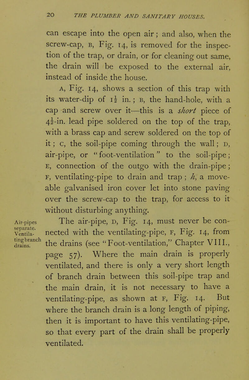 can escape into the open air; and also, when the screw-cap, b. Fig. 14, is removed for the inspec- tion of the trap, or drain, or for cleaning out same, the drain will be exposed to the external air, instead of inside the house. A, Fig. 14, shows a section of this trap with its water-dip of il in. ; b, the hand-hole, with a cap and screw over it—this is a short piece of 4i-in. lead pipe soldered on the top of the trap, with a brass cap and screw soldered on the top of it; c, the soil-pipe coming through the wall; d, air-pipe, or *' foot-ventilation  to the soil-pipe; E, connection of the outgo with the drain-pipe; F, ventilating-pipe to drain and trap ; h, a move- able galvanised iron cover let into stone paving over the screw-cap to the trap, for access to it without disturbing anything. Air-pipes The air-pipe, d. Fig. 14, must never be con- vSl-' nected with the ventilating-pipe, r, Fig. 14, from drain the drains (see Foot-ventilation, Chapter VIII., page 57). Where the main drain is properly ventilated, and there is only a very short length of branch drain between this soil-pipe trap and the main drain, it is not necessary to have a ventilating-pipe, as shown at f. Fig. 14. But where the branch drain is a long length of piping, then it is important to have this ventilating-pipe, so that every part of the drain shall be properly ventilated.