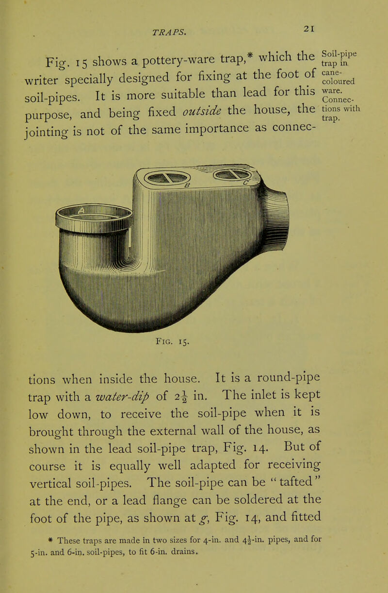 Fig. 15 shows a pottery-ware trap,* which the SoU-pP^ writer specially designed for fixing at the foot of soil-pipes. It is more suitable than lead for this ^ purpose, and being fixed outside the house, the tions with jointing is not of the same importance as connec- FiG. 15. tions when inside the house. It is a round-pipe trap with a water-dip of 2\ in. The inlet is kept low down, to receive the soil-pipe when it is brought through the external wall of the house, as shown in the lead soil-pipe trap. Fig. 14. But of course it is equally well adapted for receiving vertical soil -pipes. The soil-pipe can be tafted at the end, or a lead flange can be soldered at the foot of the pipe, as shown at^, Fig. 14, and fitted * These traps are made in two sizes for 4-in. and 4|-in. pipes, and for 5-in. and 6-in. soil-pipes, to fit 6-in. drains.