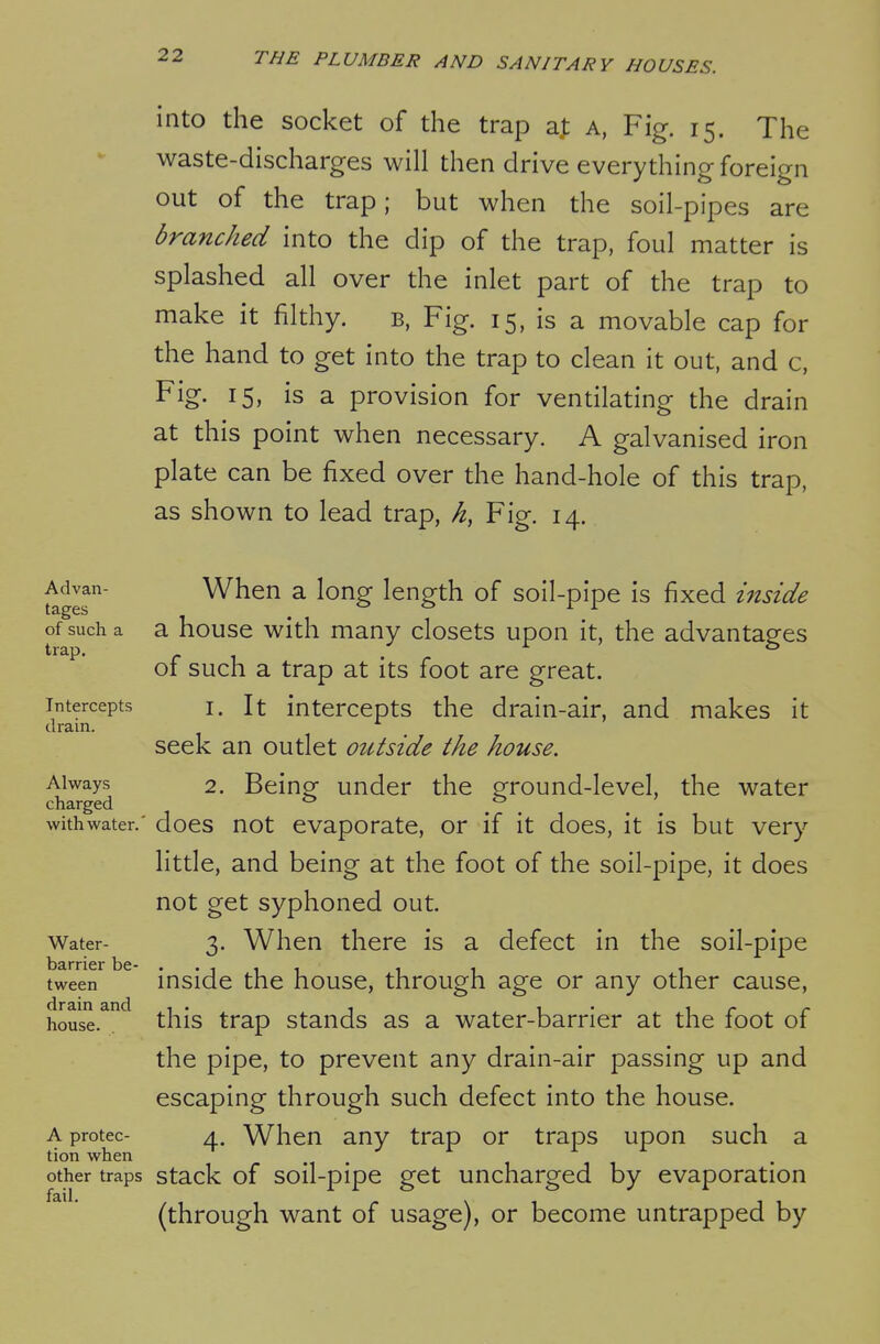 into the socket of the trap aj; a, Fig. 15. The waste-discharges will then drive everything foreign out of the trap; but when the soil-pipes are branched into the dip of the trap, foul matter is splashed all over the inlet part of the trap to make it filthy. b, Fig. 15, is a movable cap for the hand to get into the trap to clean it out, and c, Fig. 15, is a provision for ventilating the drain at this point when necessary. A galvanised iron plate can be fixed over the hand-hole of this trap, as shown to lead trap, h, Fig. 14. Advan- tages of such a trap. Intercepts drain. Always charged with water. Water- barrier be- tween drain and house. A protec- tion when other traps fail. When a long length of soil-pipe is fixed inside a house with many closets upon it, the advantages of such a trap at its foot are great. 1. It intercepts the drain-air, and makes it seek an outlet otitside the house. 2. Being under the ground-level, the water does not evaporate, or if it does, it is but very little, and being at the foot of the soil-pipe, it does not get syphoned out. 3. When there is a defect in the soil-pipe inside the house, through age or any other cause, this trap stands as a water-barrier at the foot of the pipe, to prevent any drain-air passing up and escaping through such defect into the house. 4. When any trap or traps upon such a stack of soil-pipe get uncharged by evaporation (through want of usage), or become untrapped by
