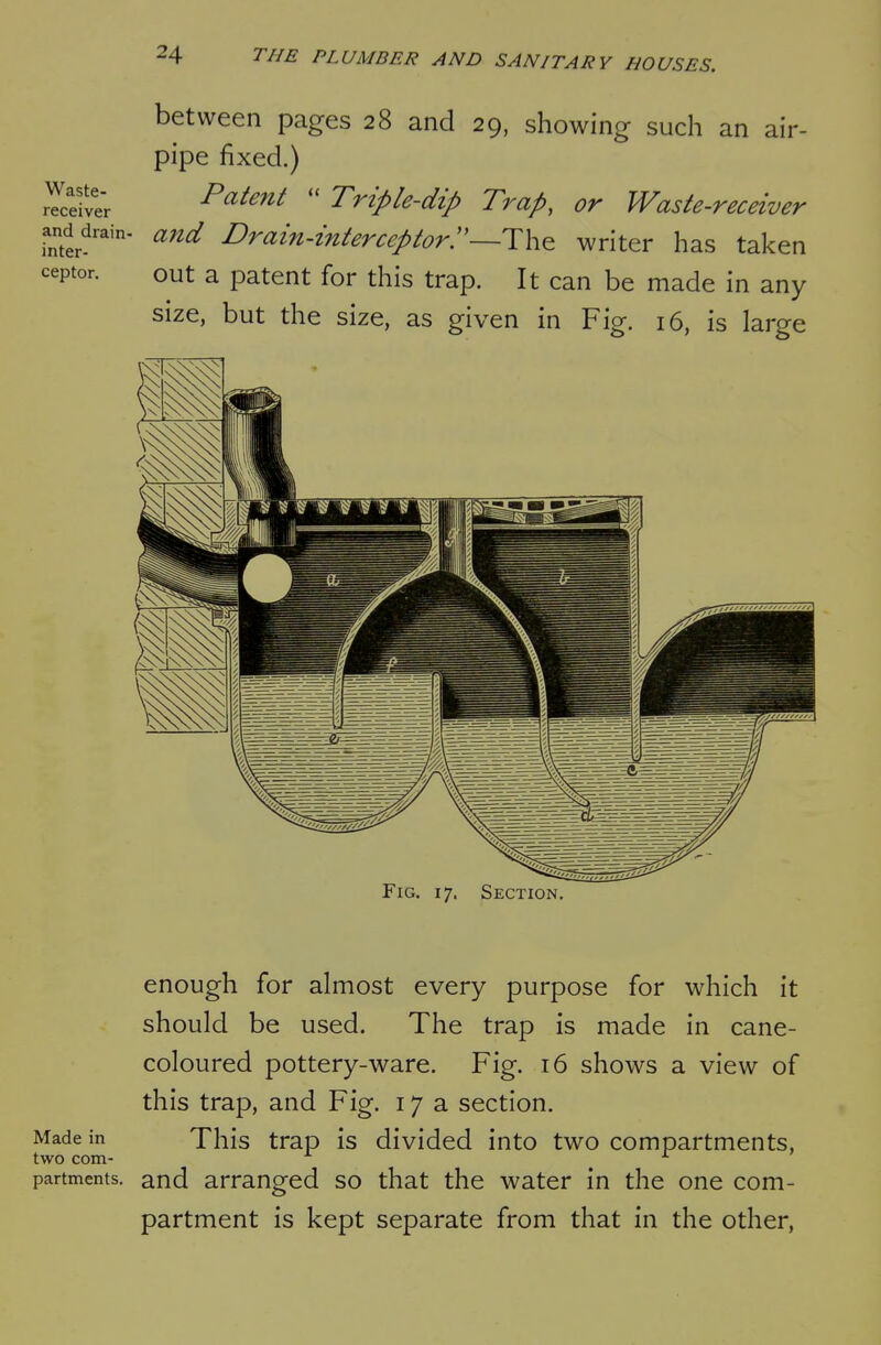 between pages 28 and 29, showing such an air- pipe fixed.) rYcefve'r ^^^^^^ Tripk-dip Trap, ov Waste-receivev and^drain- and Drain-interceptorr~T\v^ writer has taken out a patent for this trap. It can be made in any size, but the size, as given in Fig. 16, is large inter ceptor Fig. 17. Section. enough for almost every purpose for which it should be used. The trap is made in cane- coloured pottery-ware. Fig. 16 shows a view of this trap, and Fig. 17a section. Made in This trap is divided into two compartments, two com- ^ partments. and arranged so that the water in the one com- partment is kept separate from that in the other,