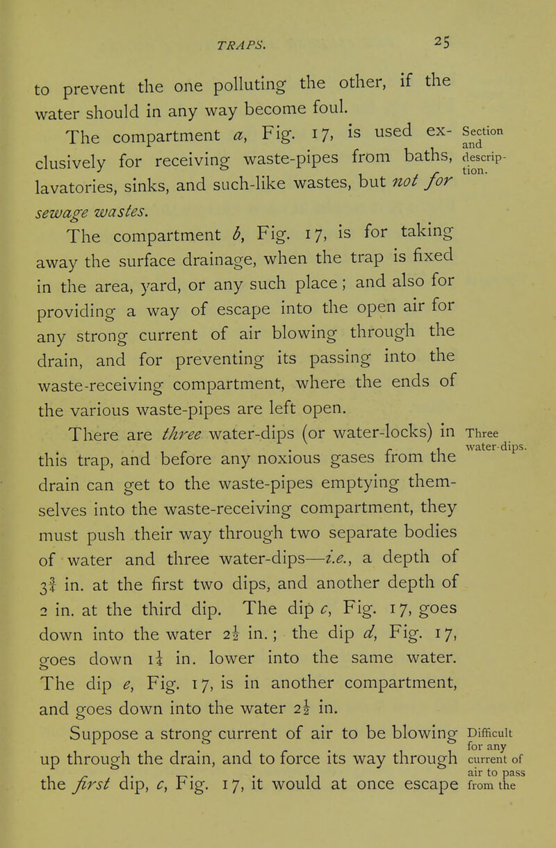 to prevent the one polluting the other, if the water should in any way become foul. The compartment a, Fig. 17, is used ex- Section clusively for receiving waste-pipes from baths, jiescrip- lavatories, sinks, and such-like wastes, but not for sewage wastes. The compartment b, Fig. 17, is for taking away the surface drainage, when the trap is fixed in the area, yard, or any such place; and also for providing a way of escape into the open air for any strong current of air blowing through the drain, and for preventing its passing into the waste-receiving compartment, where the ends of the various waste-pipes are left open. There are three water-dips (or water-locks) in Three f. 1 water-dips. this trap, and before any noxious gases irom the drain can get to the waste-pipes emptying them- selves into the waste-receiving compartment, they must push their way through two separate bodies of water and three water-dips—i.e., a depth of 3! in. at the first two dips, and another depth of 2 in. at the third dip. The dip c, Fig. 17, goes down into the water 2\ in.; the dip d, Fig. 17, goes down \\ in. lower into the same water. The dip e, Fig. 17, is in another compartment, and goes down into the water 2% in. Suppose a strong current of air to be blowing Difficult up through the drain, and to force its way through curre/t of y r , ^• T-• • 11 2:\x\.0 pass the jirst dip, ^, r ig. 17, it would at once escape from the