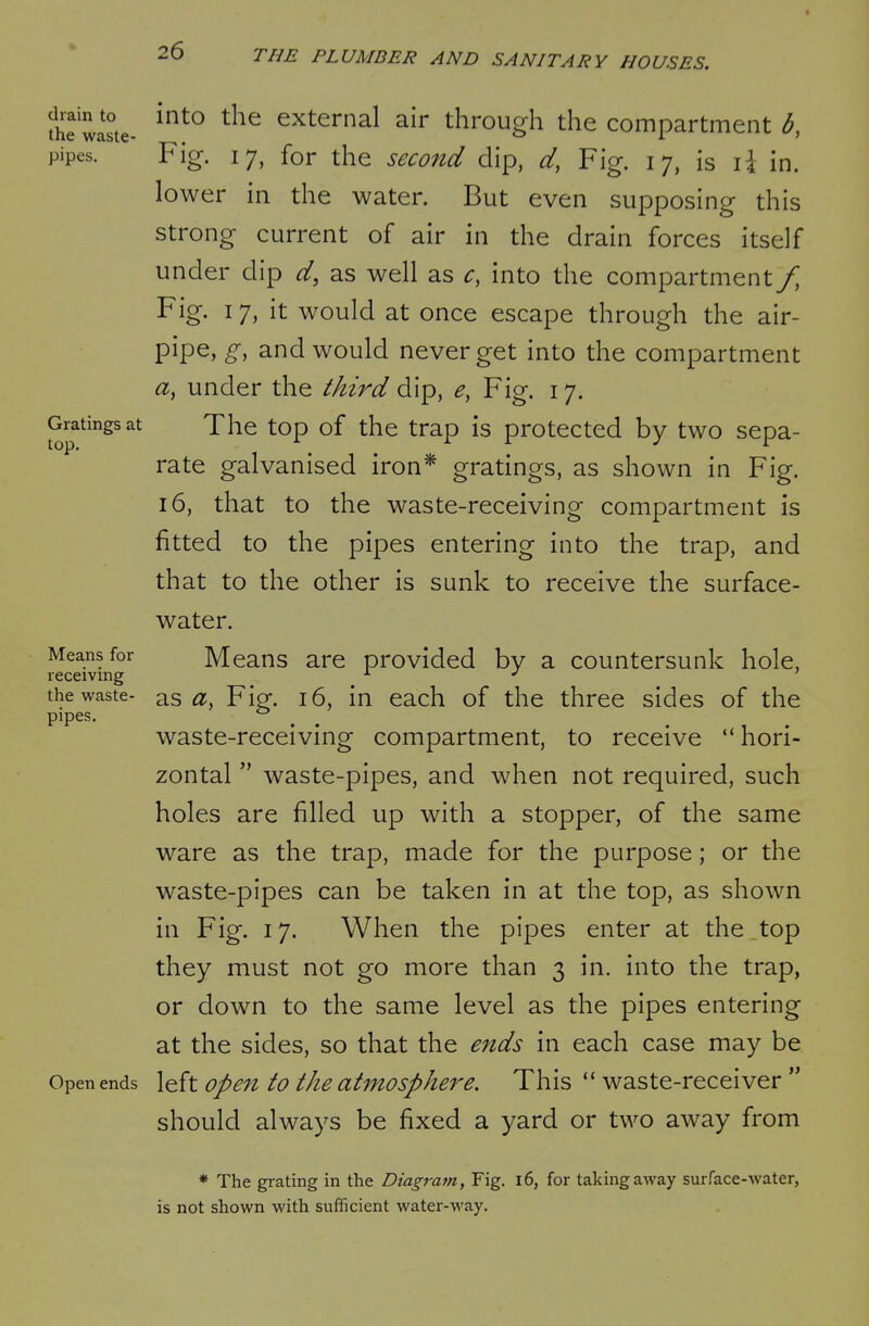fhe waste- ^^^ ^^^^ external air through the compartment b, pipes. Fig. 17, for the second dip, d, Fig. 17, is li in. lower in the water. But even supposing this strong current of air in the drain forces itself under dip d, as well as c, into the compartment/ Fig. 17, it would at once escape through the air- pipe, g, and would never get into the compartment a, under the third dl'p, e, Fig. 17. Gratings at The top of the trap is protected by two sepa- rate galvanised iron* gratings, as shown in Fig. 16, that to the waste-receiving compartment is fitted to the pipes entering into the trap, and that to the other is sunk to receive the surface- water. Means for Means are provided by a countersunk hole, receiving the waste- as Fip. 16, in each of the three sides of the pipes. ° ^ ^ waste-receiving compartment, to receive hori- zontal waste-pipes, and when not required, such holes are filled up with a stopper, of the same ware as the trap, made for the purpose; or the waste-pipes can be taken in at the top, as shown in Fig. 17. When the pipes enter at the ,top they must not go more than 3 in. into the trap, or down to the same level as the pipes entering at the sides, so that the eitds in each case may be Open ends left Open to the atmosphere. This waste-receiver should always be fixed a yard or two away from * The grating in the Diagram, Fig. l6, for taking away surface-water, is not shown with sufficient water-way.