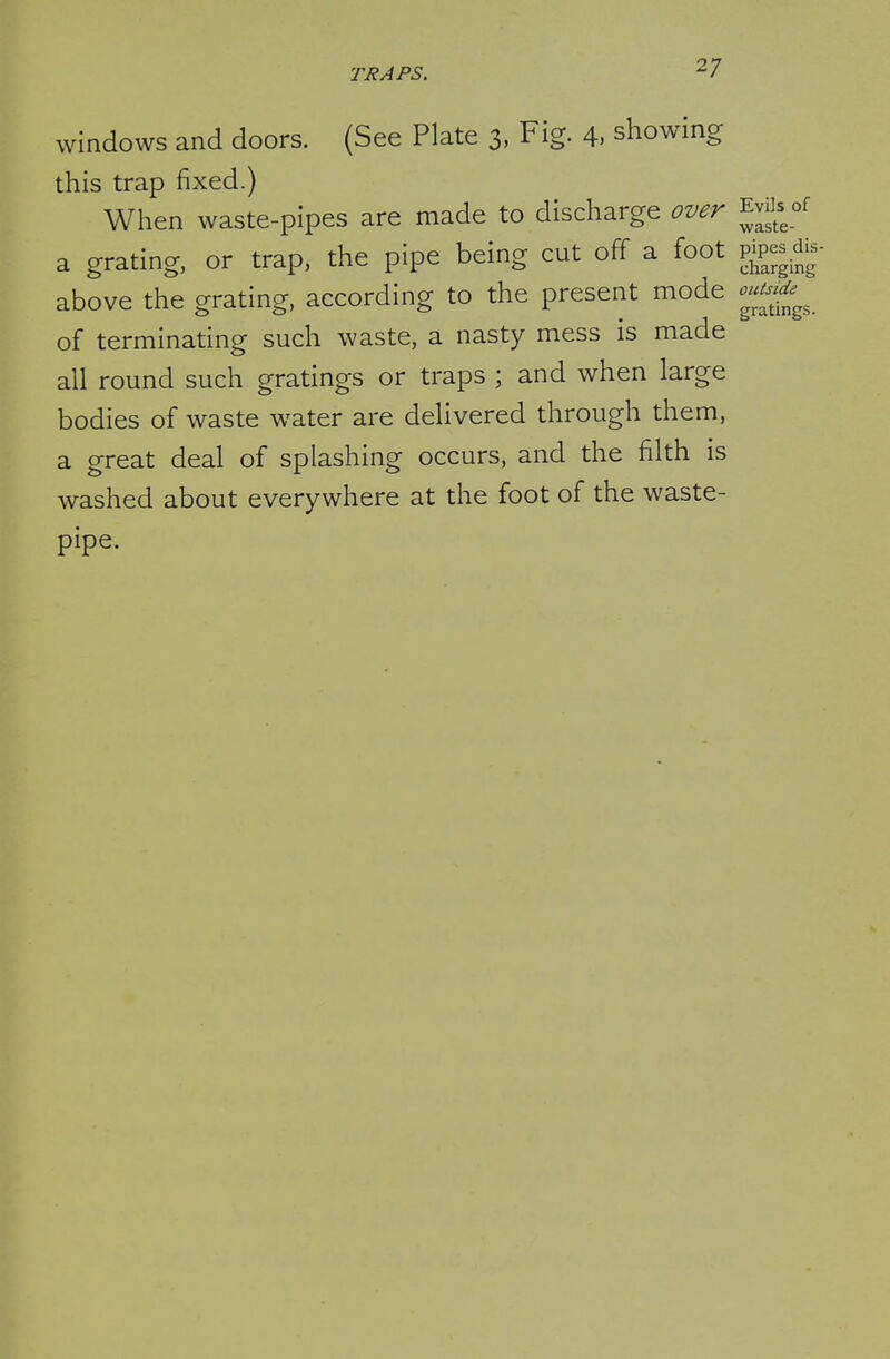 windows and doors. (See Plate 3, Fig. 4, showing this trap fixed.) When waste-pipes are made to discharge over Evils of a grating, or trap, the pipe being cut off a foot v^^^^^ above the grating, according to the present mode outnde^^^^ of terminating such waste, a nasty mess is made all round such gratings or traps ; and when large bodies of waste water are delivered through them, a great deal of splashing occurs, and the filth is washed about everywhere at the foot of the waste- pipe.
