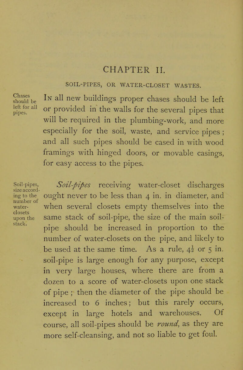 CHAPTER II. left for all pipes SOIL-PIPES, OR WATER-CLOSET WASTES. sWd be ^^^v buildings proper chases should be left or provided in the walls for the several pipes that will be required in the plumbing-work, and more especially for the soil, waste, and service pipes ; and all such pipes should be cased in with wood framings with hinged doors, or movable casings, for easy access to the pipes. Soil-pipes, Soil-pipes receivinof water-closet discharefes size accord- ^ ^ ^ ... ingtothe^ ought never to be less than 4 in. in diameter, and water- when Several closets empty themselves into the closets upon the Same stack of soil-pipe, the size of the main soil- pipe should be increased in proportion to the number of water-closets on the pipe, and likely to be used at the same time. As a rule, \\ or 5 in. soil-pipe is large enough for any purpose, except in very large houses, where there are from a dozen to a score of water-closets upon one stack of pipe ; then the diameter of the pipe should be increased to 6 inches; but this rarely occurs, except in large hotels and warehouses. Of course, all soil-pipes should be round, as they are more self-cleansing, and not so liable to get foul.