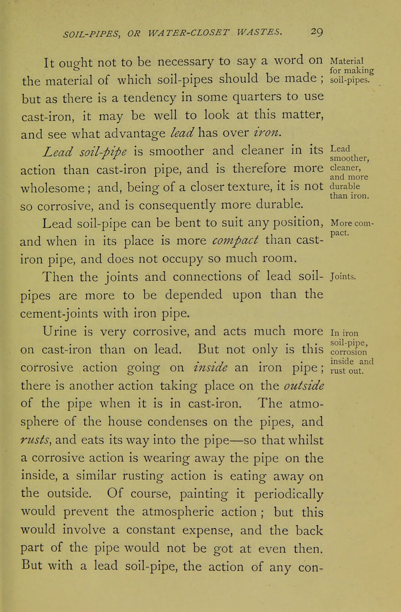 It oup-ht not to be necessary to say a word on Material . , , for making the material of which soil-pipes should be made ; soil-pipes, but as there is a tendency in some quarters to use cast-iron, it may be well to look at this matter, and see what advantage lead has over i7^on. Lead soil-pipe is smoother and cleaner in its Lead smoother, action than cast-iron pipe, and is therefore more cleaner, ^ ^ ^ , and more wholesome ; and, being of a closer texture, it is not durable than iron. so corrosive, and is consequently more durable. Lead soil-pipe can be bent to suit any position, Morecom- . 1 . /I pact, and when ni its place is more compact than cast- iron pipe, and does not occupy so much room. Then the joints and connections of lead soil- Joints, pipes are more to be depended upon than the cement-joints with iron pipe. Urine is very corrosive, and acts much more in iron on cast-iron than on lead. But not only is this corrosion . • 7 . . inside and corrosive action going on inside an iron pipe; rust out. there is another action taking place on the outside of the pipe when it is in cast-iron. The atmo- sphere of the house condenses on the pipes, and rusts, and eats its way into the pipe—so that whilst a corrosive action is wearing away the pipe on the inside, a similar rusting action is eating away on the outside. Of course, painting it periodically would prevent the atmospheric action ; but this would involve a constant expense, and the back part of the pipe would not be got at even then. But with a lead soil-pipe, the action of any con-