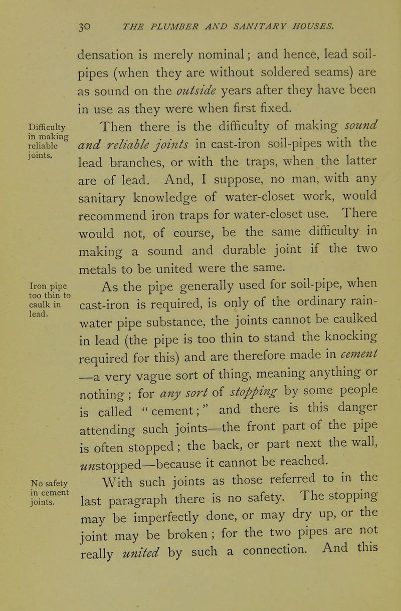 densation is merely nominal; and hence, lead soil- pipes (when they are without soldered seams) are as sound on the oiUside years after they have been in use as they were when first fixed. Difficulty Then there is the difficulty of making sound in making . . •■l^i reliable and reliable joints m cast-iron soil-pipes with the joints lead branches, or with the traps, when the latter are of lead. And, I suppose, no man, with any sanitary knowledge of water-closet work, would recommend iron traps for water-closet use. There would not, of course, be the same difficulty in making a sound and durable joint if the two metals to be united were the same. Iron pipe As the pipe generally used for soil-pipe, when caulk in cast-iron is required, is only of the ordinary rain- water pipe substance, the joints cannot be caulked in lead (the pipe is too thin to stand the knocking required for this) and are therefore made in cement —a very vague sort of thing, meaning anything or nothing ; for any sort of stopping by some people is called cement; and there is this danger attending such joints—the front part of the pipe is often stopped; the back, or part next the wall, «;2Stopped—because it cannot be reached. No safety With such joints as those referred to in the last paragraph there is no safety. The stopping may be imperfectly done, or may dry up, or the joint may be broken ; for the two pipes are not really united by such a connection. And this