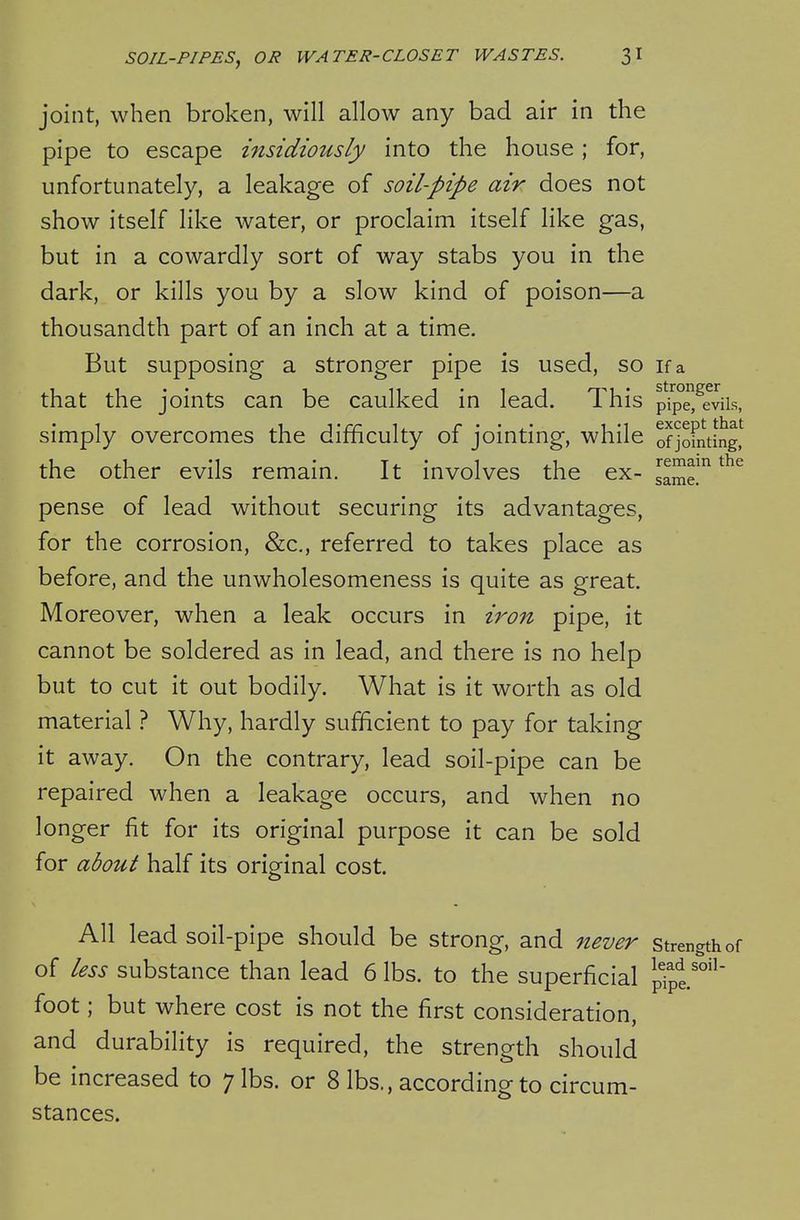 joint, when broken, will allow any bad air in the pipe to escape insidiously into the house; for, unfortunately, a leakage of soil-pipe air does not show itself like water, or proclaim itself like gas, but in a cowardly sort of way stabs you in the dark, or kills you by a slow kind of poison—a thousandth part of an inch at a time. But supposing a stronger pipe is used, so if a that the joints can be caulked in lead. This pTpe^^eviis, simply overcomes the difficulty of jointing, while ofjoFnting^ the other evils remain. It involves the ex- same!^ pense of lead without securing its advantages, for the corrosion, &c,, referred to takes place as before, and the unwholesomeness is quite as great. Moreover, when a leak occurs in iro7z pipe, it cannot be soldered as in lead, and there is no help but to cut it out bodily. What is it worth as old material ? Why, hardly sufficient to pay for taking it away. On the contrary, lead soil-pipe can be repaired when a leakage occurs, and when no longer fit for its original purpose it can be sold for about half its original cost. All lead soil-pipe should be strong, and never strength of of less substance than lead 6 lbs. to the superficial plpl'°'' foot; but where cost is not the first consideration, and durability is required, the strength should be increased to 7 lbs. or 8 lbs., according to circum- stances.