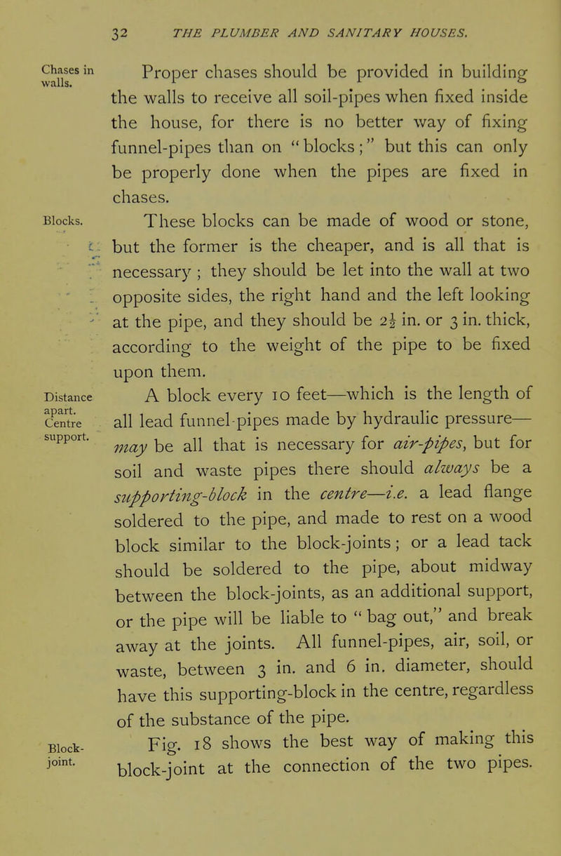 Chases in Proper chases should be provided in building the walls to receive all soil-pipes when fixed inside the house, for there is no better way of fixing funnel-pipes than on  blocks; but this can only be properly done when the pipes are fixed in chases. Blocks. These blocks can be made of wood or stone, c but the former is the cheaper, and is all that is necessary ; they should be let into the wall at two opposite sides, the right hand and the left looking ^' at the pipe, and they should be 2^ in. or 3 in. thick, according to the weight of the pipe to be fixed upon them. Distance A block every 10 feet—which is the length of Sntre all lead funnel-pipes made by hydraulic pressure— support. ^^^^^ ^^^^ necessary for air-pipes, but for soil and waste pipes there should ahvays be a supporting-block in the centre—i.e. a lead flange soldered to the pipe, and made to rest on a wood block similar to the block-joints; or a lead tack should be soldered to the pipe, about midway between the block-joints, as an additional support, or the pipe will be liable to  bag out, and break away at the joints. All funnel-pipes, air, soil, or waste, between 3 in. and 6 in. diameter, should have this supporting-block in the centre, regardless of the substance of the pipe. Block- Fig. 18 shows the best way of making this block-joint at the connection of the two pipes.