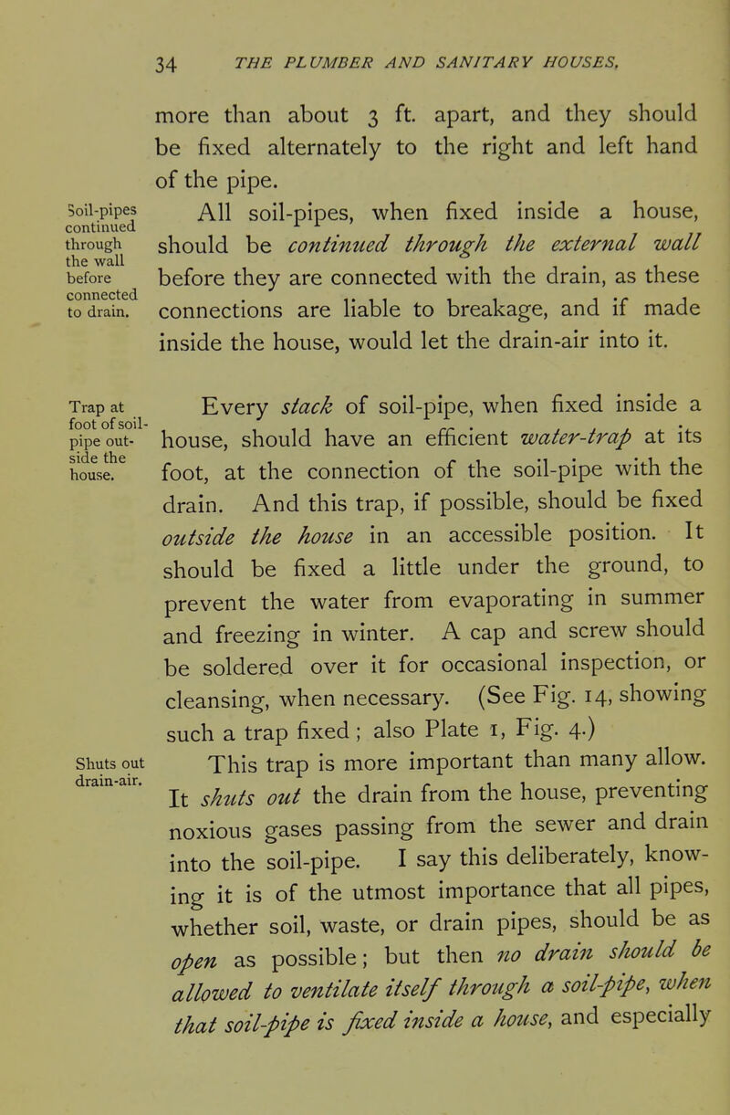 Soil-pipes continued through the wall before connected to drain. more than about 3 ft apart, and they should be fixed alternately to the right and left hand of the pipe. All soil-pipes, when fixed inside a house, should be continued through the external wall before they are connected with the drain, as these connections are liable to breakage, and if made inside the house, would let the drain-air into it. Trap at foot of soil- pipe out- side the house. Shuts out drain-air. Every stack of soil-pipe, when fixed inside a house, should have an efficient water-trap at its foot, at the connection of the soil-pipe with the drain. And this trap, if possible, should be fixed outside the house in an accessible position. It should be fixed a litde under the ground, to prevent the water from evaporating in summer and freezing in winter. A cap and screw should be soldered over it for occasional inspection, or cleansing, when necessary. (See Fig. 14, showing such a trap fixed; also Plate i, Fig. 4.) This trap is more important than many allow. It shuts out the drain from the house, preventing noxious gases passing from the sewer and drain into the soil-pipe. I say this deliberately, know- ing it is of the utmost importance that all pipes, whether soil, waste, or drain pipes, should be as open as possible; but then no drain should be allowed to ventilate itself through a soil-pipe, when that soil-pipe is fixed inside a house, and especially