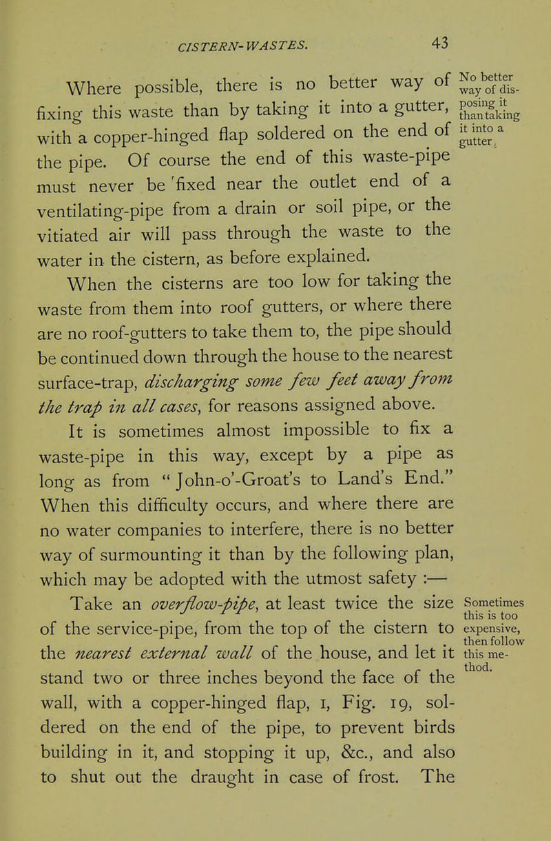 Where possible, there is no better way of No^^^etter fixing this waste than by taking it into a gutter, v^^^^^^ with a copper-hinged flap soldered on the end of mto a the pipe. Of course the end of this waste-pipe must never be 'fixed near the outlet end of a ventilating-pipe from a drain or soil pipe, or the vitiated air will pass through the waste to the water in the cistern, as before explained. When the cisterns are too low for taking the waste from them into roof gutters, or where there are no roof-gutters to take them to, the pipe should be continued down through the house to the nearest surface-trap, discharging some few feet away from the trap in all cases, for reasons assigned above. It is sometimes almost impossible to fix a waste-pipe in this way, except by a pipe as long as from  John-o'-Groat's to Land's End. When this difficulty occurs, and where there are no water companies to interfere, there is no better way of surmounting it than by the following plan, which may be adopted with the utmost safety :— Take an overflow-pipe, at least twice the size Sometimes . . this is too of the service-pipe, from the top of the cistern to expensive, / 77 r 1 1 11* then follow the nearest external wall of the house, and let it this r stand two or three inches beyond the face of the wall, with a copper-hinged flap, i. Fig. 19, sol- dered on the end of the pipe, to prevent birds building in it, and stopping it up, &c., and also to shut out the draught in case of frost. The me-