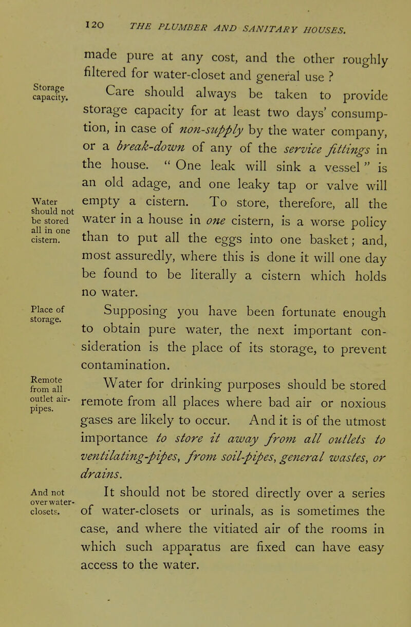 Storage capacity. Water should not be stored all in one cistern. Place of storage. Remote from all outlet air- pipes. And not over water- closets. made pure at any cost, and the other roughly filtered for water-closet and general use ? Care should always be taken to provide storage capacity for at least two days' consump- tion, in case of non-siipply by the water company, or a break-down of any of the service fittings in the house.  One leak will sink a vessel  is an old adage, and one leaky tap or valve will empty a cistern. To store, therefore, all the water in a house in one cistern, is a worse policy than to put all the eggs into one basket; and, most assuredly, where this is done it will one day be found to be literally a cistern which holds no water. Supposing you have been fortunate enough to obtain pure water, the next important con- sideration is the place of its storage, to prevent contamination. Water for drinking purposes should be stored remote from all places where bad air or noxious gases are likely to occur. And it is of the utmost importance to store it away from all outlets to ventilating-pipes, from soil-pipes, general wastes, or drains. It should not be stored directly over a series of water-closets or urinals, as is sometimes the case, and where the vitiated air of the rooms in which such apparatus are fixed can have easy access to the water.