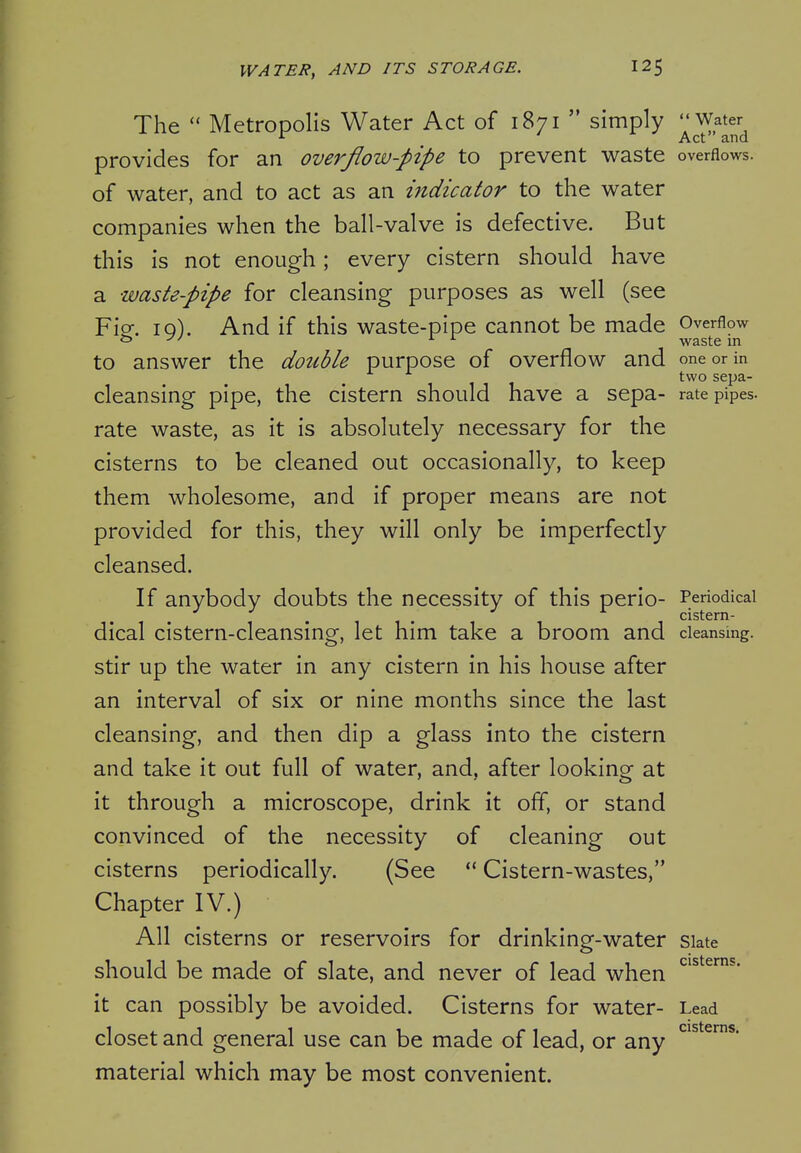 The  Metropolis Water Act of 1871  simply ^Water^ provides for an overflow-pipe to prevent waste overflows, of water, and to act as an indicator to the water companies when the ball-valve is defective. But this is not enough; every cistern should have a waste-pipe for cleansing purposes as well (see Fio. iq). And if this waste-pipe cannot be made Overflow o ''^ ^ ^ waste in to answer the double purpose of overflow and one or in two sepa- cleansing pipe, the cistern should have a sepa- rate pipes, rate waste, as it is absolutely necessary for the cisterns to be cleaned out occasionally, to keep them wholesome, and if proper means are not provided for this, they will only be imperfectly cleansed. If anybody doubts the necessity of this perio- Periodical dical cistern-cleansing, let him take a broom and cleansing, stir up the water in any cistern in his house after an interval of six or nine months since the last cleansing, and then dip a glass into the cistern and take it out full of water, and, after looking at it through a microscope, drink it off, or stand convinced of the necessity of cleaning out cisterns periodically. (See  Cistern-wastes, Chapter IV.) All cisterns or reservoirs for drinking-water siate should be made of slate, and never of lead when it can possibly be avoided. Cisterns for water- Lead closet and general use can be made of lead, or any ^^^^^^'* material which may be most convenient.