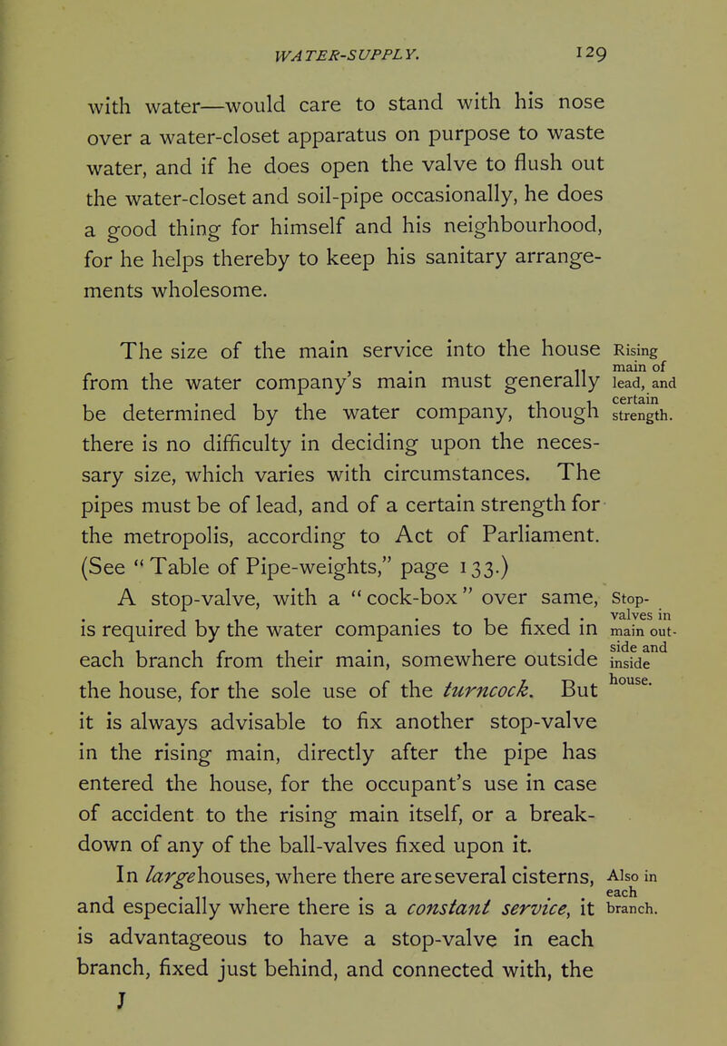 with water—would care to stand with his nose over a water-closet apparatus on purpose to waste water, and if he does open the valve to flush out the water-closet and soil-pipe occasionally, he does a good thing for himself and his neighbourhood, for he helps thereby to keep his sanitary arrange- ments wholesome. The size of the main service into the house Rising , . ^. main of from the water company s mam must generally lead, and be determined by the water company, though strength, there is no difficulty in deciding upon the neces- sary size, which varies with circumstances. The pipes must be of lead, and of a certain strength for the metropolis, according to Act of Parliament. (See Table of Pipe-weights, page 133.) A stop-valve, with a cock-box over same, stop- is required by the water companies to be fixed m main out- each branch from their main, somewhere outside inside the house, for the sole use of the turncock. But it is always advisable to fix another stop-valve in the rising main, directly after the pipe has entered the house, for the occupant's use in case of accident to the rising main itself, or a break- down of any of the ball-valves fixed upon it In largehousQs, where there are several cisterns, Also in J • 11 1 1 • • • ^^ch and especially where there is a constant service, it branch, is advantageous to have a stop-valve in each branch, fixed just behind, and connected with, the J